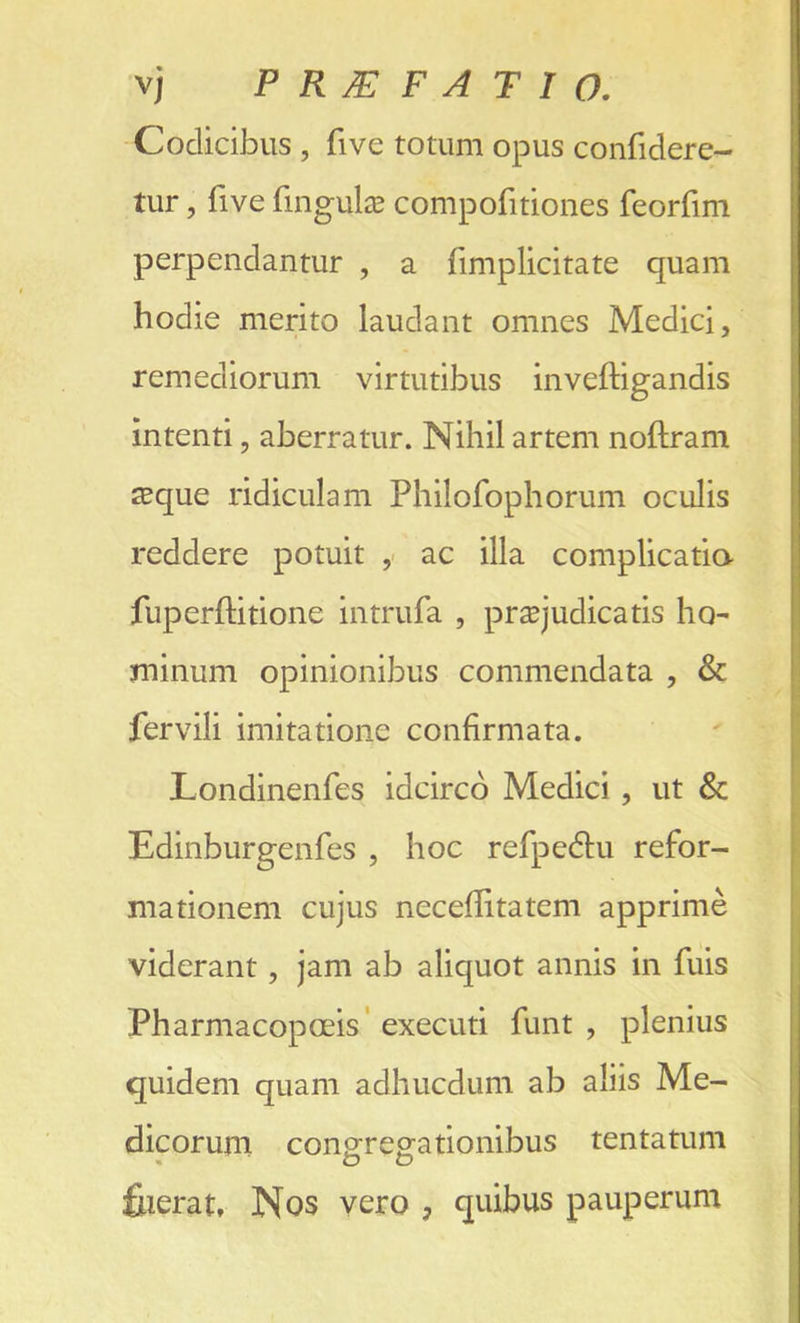 vj PR7EFATI0. Codicibus , five totum opus confidere- tur, five finguta compofitiones feorfim perpendantur , a fimplicitate quam hodie merito laudant omnes Medici, remediorum virtutibus inveftigandis intend, aberratur. Nihil artem noflram sque ridiculam Philofophorum oculis reddere potuit , ac ilia complicatia fuperftitione intrufa , praqudicatis ho- minum opinionibus commendata , & fervili imitatione confirmata. Londinenfes idcirco Medici , ut & Edinburgenfes , hoc refpe&u refor- mationem cujus neceditatem apprime viderant, jam ab aliquot annis in fuis Pharmacopoeis executi funt , plenius quidem quam adhucdum ab aliis Me- dicorum conoTegationibus tentatum fiierat, Nos vero , quibus pauperum