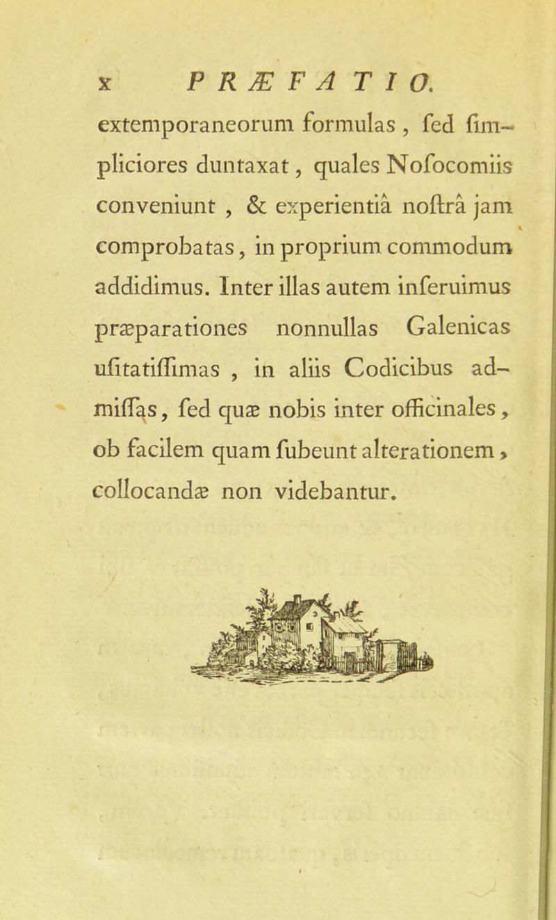 extemporaneorum formulas , fed fim- pliciores duntaxat, quales Nofocomiis conveniunt , & experientia noftra jam comprobatas, in proprium commodum addidimus. Inter illas autem inferuimus preparations nonnullas Galenicas ufitatiflimas , in aliis Codicibus ad- miffias, fed que nobis inter officinales, ob facilem quam fubeunt alterationem, collocande non videbantur.