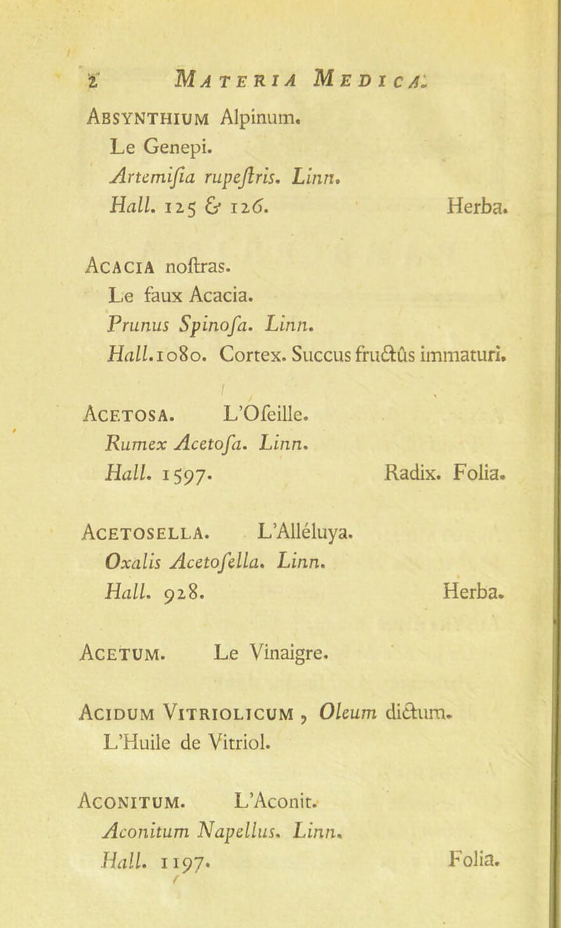 Absynthium Alpinum, Le Genepi. Artemifia rupeftris. Linn. Hall. 12.5 & 126. Herba. Acacia noftras. Le faux Acacia. Prunus Spinofa. Linn. Hall. 1080. Cortex. Succus fru&us immaturi. Acetum. Le Vinaigre. Acidum Vitriolicum , Oleum di&um. L’Huile de Vitriol. Aconitum. L’Aconit. Aconitum Napdlus. Linn. Hall. 1197* Acetosa. L’Ofeille. Rumex Acetofa. Linn. Hall. 1597* Radix. Folia. Acetosella. L’Alleluya. Oxalis Acetofella. Linn. Hall. 928. Herba. Folia.