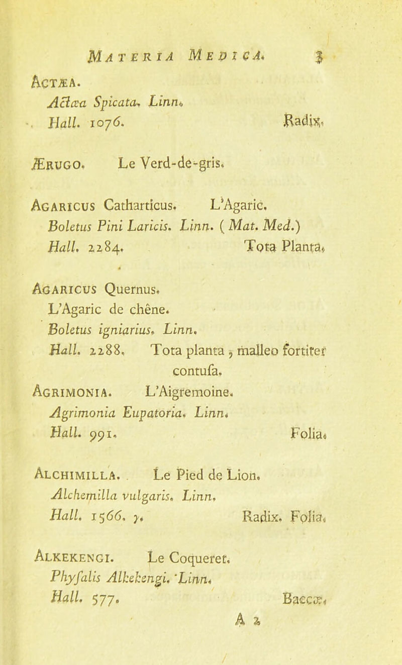 Act.ea. A cl era Spic at a, Linm . Hall, i o']6. .Hadis, /Erugo. Le Verd-de-gris. Agaricus Catharticus. L’Agaric. Boletus Pini Laricis. Linn. ( Mat. Med.) Hall. 2284. Tota Planta* Agaricus Quernus. L’Agaric de chene. Boletus igniarius. Linn. Hall. 2288. Tota planta ? malleo fortirer contufa. Agrimonia. L’Aigremoine. Agrimonia Eupatoria, Linn. Hall. 991. Folia* Alchimilla. Le Pied de Lion. Alchemilla vulgaris. Linn. Hall. 15 66. y. Radix. Folia, Alkekengi. Le Coqueret. Phyfalis Alkekengi. 'Linn, Hall. 577. A 2, Baccat,