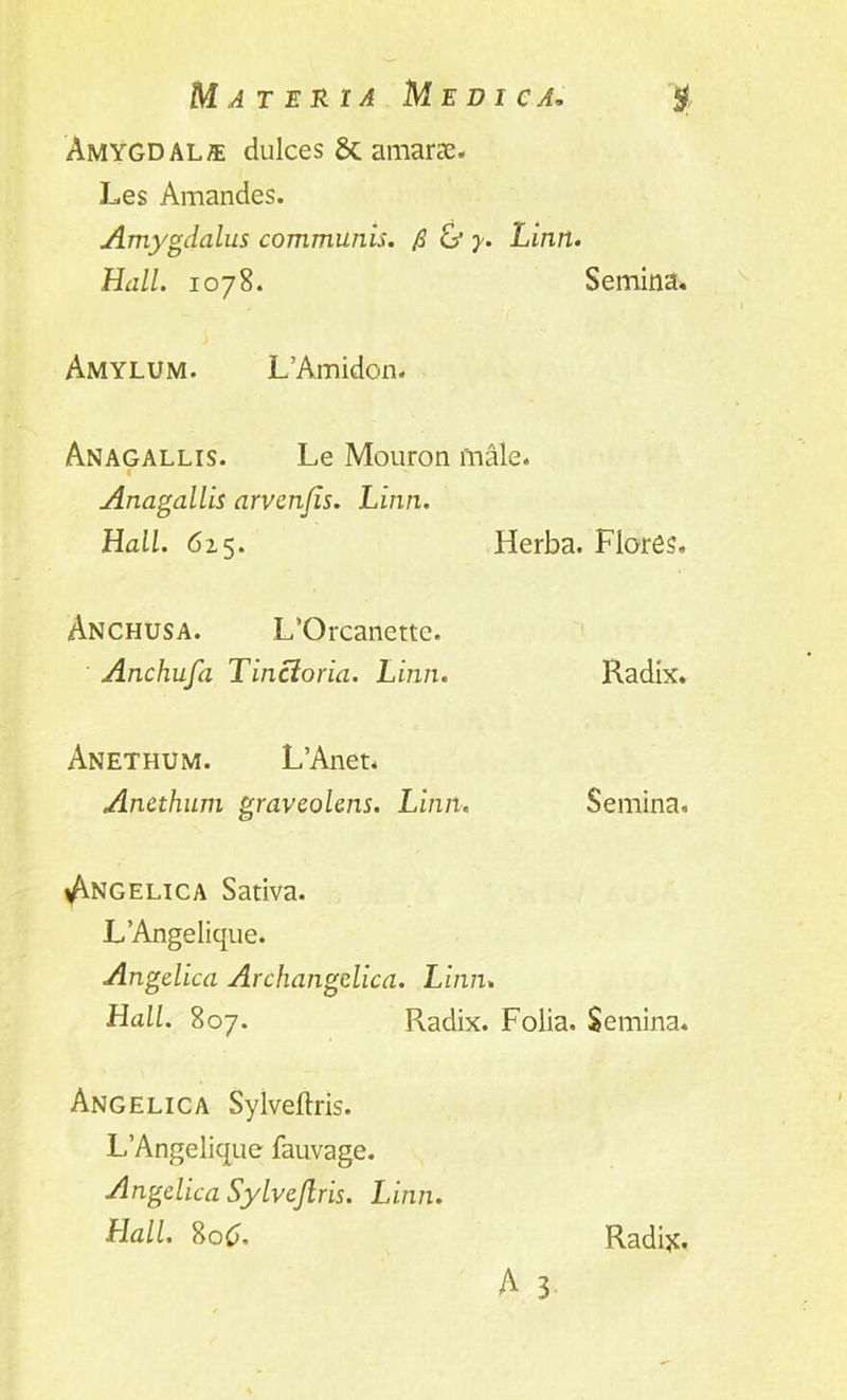 Amygdala dulces & amarse. Les Amandes. Amygdalus communis, fi & y. Linn. Hall. 1078. Semina* Amylum. L’Amidon. Anagallis. Le Mouron male. Anagallis arvcnjis. Linn. Hall. 625. Herba. Flores. Anchusa. L’Orcanettc. Anchufa Tincloria. Linn. Radix. Anethum. L’Anet. Anethum gravcolens. Linn. Semina. Angelica Sativa. L’Angelique. Angelica Archangelica. Linn. Hall. 807. Radix. Folia. Semina. Angelica Sylveftris. L’Angelique fauvage. Angelica Sylvejlris. Linn. Hall. 8oC>, A 3 Radi#.