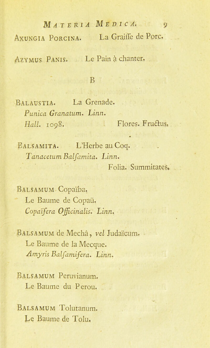 Axungia Porcina. La Graiffe de Pore. Azymus Panis. Le Pain a chanter. B Balaustia. La Grenade. Punica Granatum. Linn. Hall. 1098. Flores. Fru&us* Ealsamita. L’Herbe au Coq. TanacetumBalfamita. Linn. Folia. Summitate Balsamum Copaiba. Le Baume de Copaii. Copaifera Officinalis. Linn. Balsamum de Media, vel Judaicum. Le Baume de la Mecque. Amyris Balfamifera. Linn. Balsamum Peruvianum. Le Baume du Perou. Balsamum Tolutanum. Le Baume de Tolu. *n