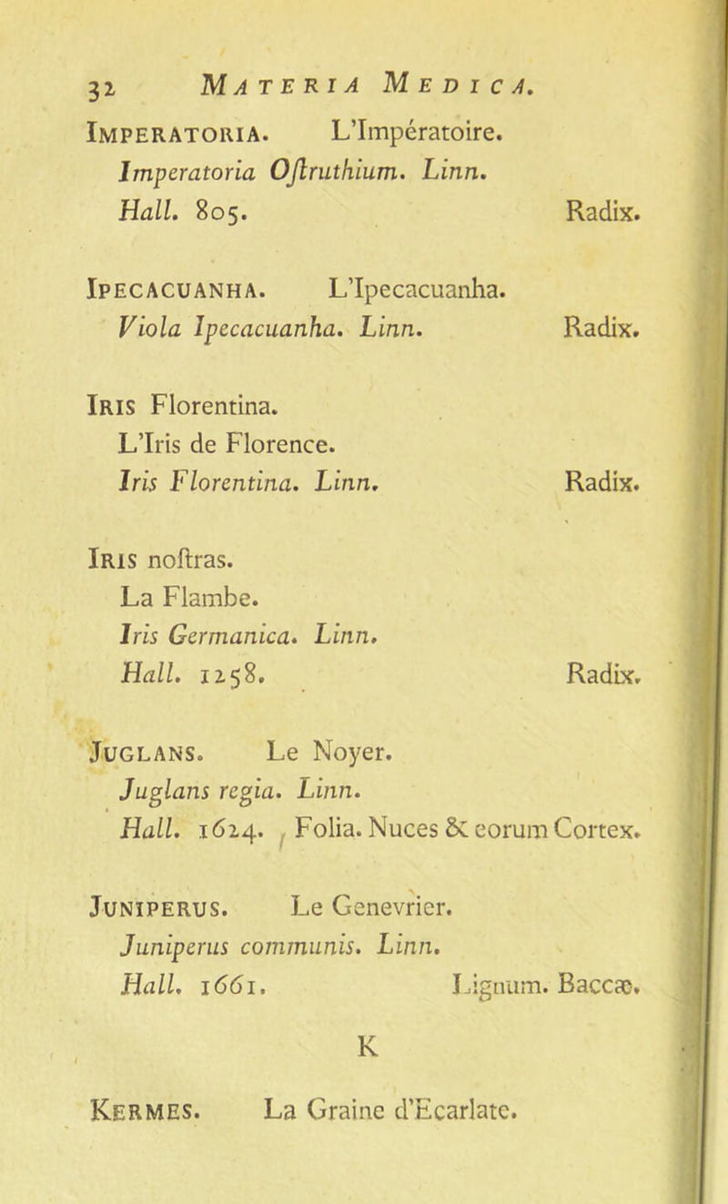 3i Materia Medica. Imperatohia. L’Imperatoire. Imperatoria OJlruthium. Linn. Hall. 805. Radix. Ipecacuanha. L’lpecacuanha. Viola Ipecacuanha. Linn. Radix. Iris Florentina. L’lris de Florence. Iris Florentina. Linn. Radix. Iris noftras. La Flambe. Iris Germanica. Linn. Hall. 1158. Radix. Juglans. Le Noyer. Juglans regia. Linn. Hall. 1614. Folia. Nuces Sceorum Cortex. Juniperus. Le Genevricr. Juniperus communis. Linn. Hall. 1661. Lignum. Bacae. K Kermes. La Graine d’Ecarlate.