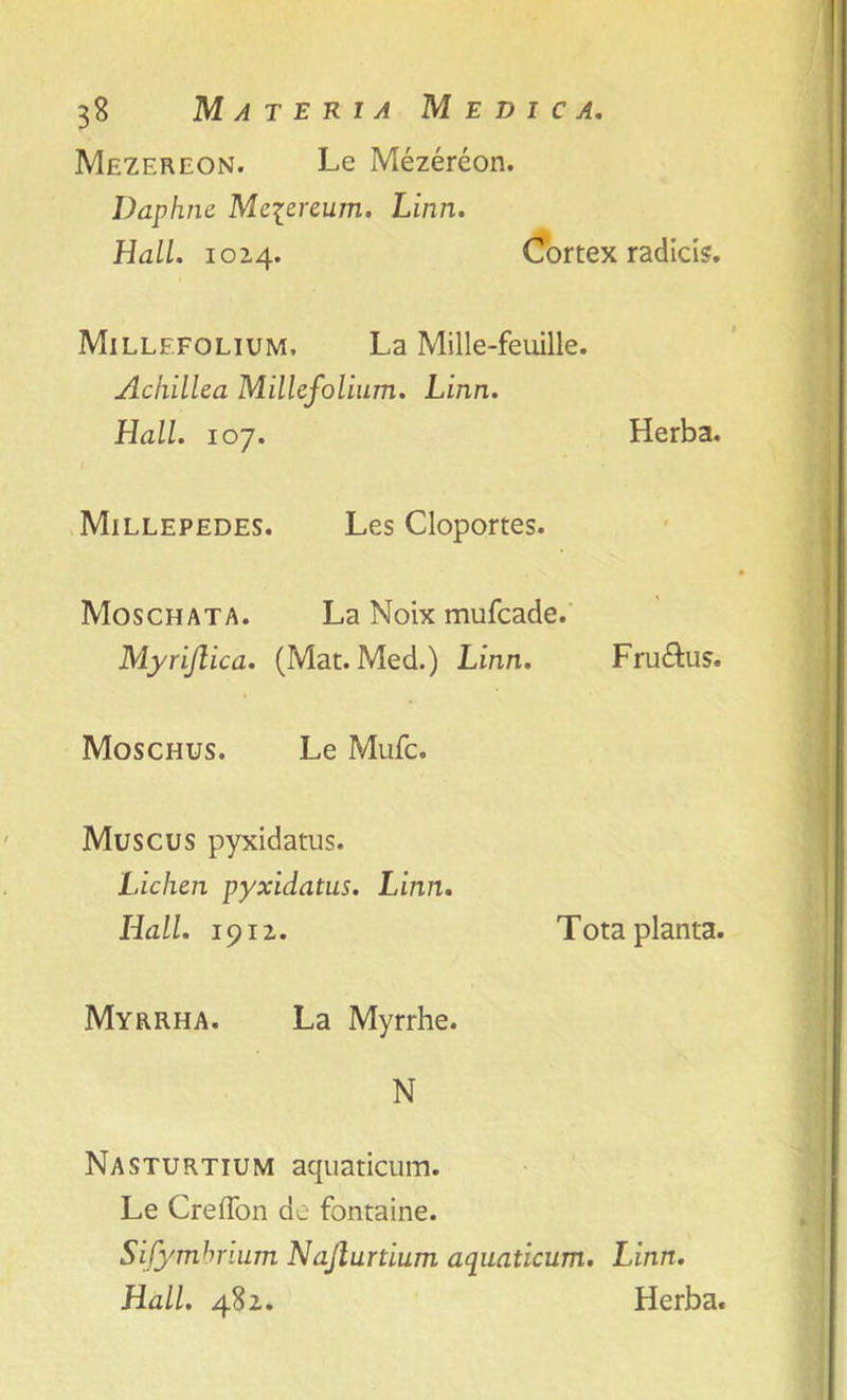 Mezereon. Le Mezereon. Daphne Mciereum. Linn. Hall. 1024. Cortex radios. Millefolium. La Mille-feuille. Achillea Millefolium. Linn. Hall. 107. Herba. Millepedes. Les Cloportes. Moschata. La Noix mufcacle. Myrijlica. (Mat. Med.) Linn. Fru&us. Moschus. Le Mufc. Muscus pyxidatus. Lichen pyxidatus. Linn. Hall. 1912. Totaplanta. Myrrha. La Myrrhe. N Nasturtium aquaticum. Le Crefion de fontaine. Sijymbrium Najlurtium aquaticum. Linn. Hall. 482. Herba.