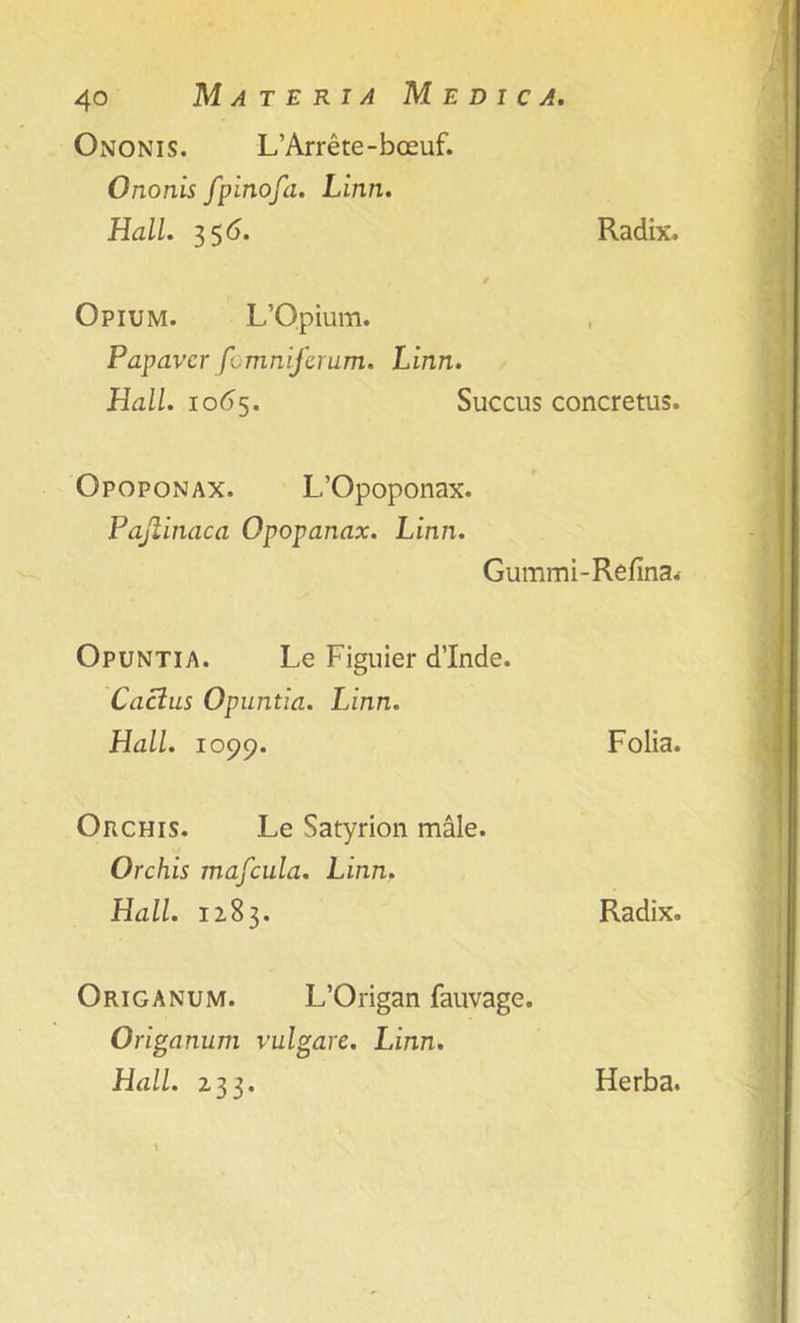 Ononis. L’Arrete-boeuf. Ononis fpinofa. Linn. Hall. 35 6. Radix. Opium. L’Opium. Papavcr fomniferum. Linn. Hall. 1065. Succus concretus. Opoponax. L’Opoponax. Pajlinaca Opopanax. Linn. Gummi-Refina. Opuntia. Le Figuier d’Inde. Cactus Opuntia. Linn. Hall. 1099. Folia. Orchis. Le Satyrion male. Orchis mafcula. Linn. Hall. 1283. Radix. Origanum. L’Origan fauvage. Origanum vulgare. Linn.