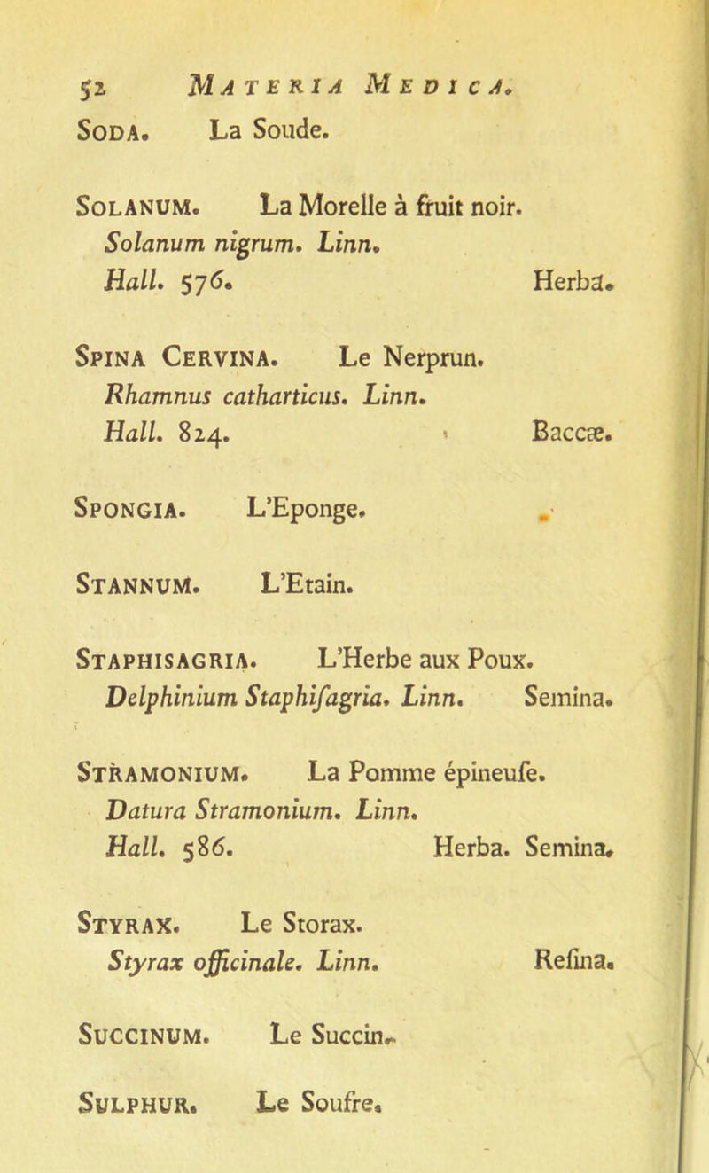 Soda. La Soude. SolANUM. La Morelle a fruit noir. Solarium nigrum. Linn. Hall. 57^. Herba. Spina Cervina. Le Nerprun. Rhamnus catharticus. Linn. Hall. 824. * Baccse. Spongia. L’Eponge. Stannum. L’Etain. Staphisagria. L’Herbe aux Poux. Delphinium Staphifagria. Linn. Semina. Stramonium. La Pomme epineufe. Datura Stramonium. Linn. Hall. 586. Herba. Semina. Styrax. Le Storax. Styrax officinale. Linn. Refma. Succinum. Le Succin. Sulphur. Le Soufre.