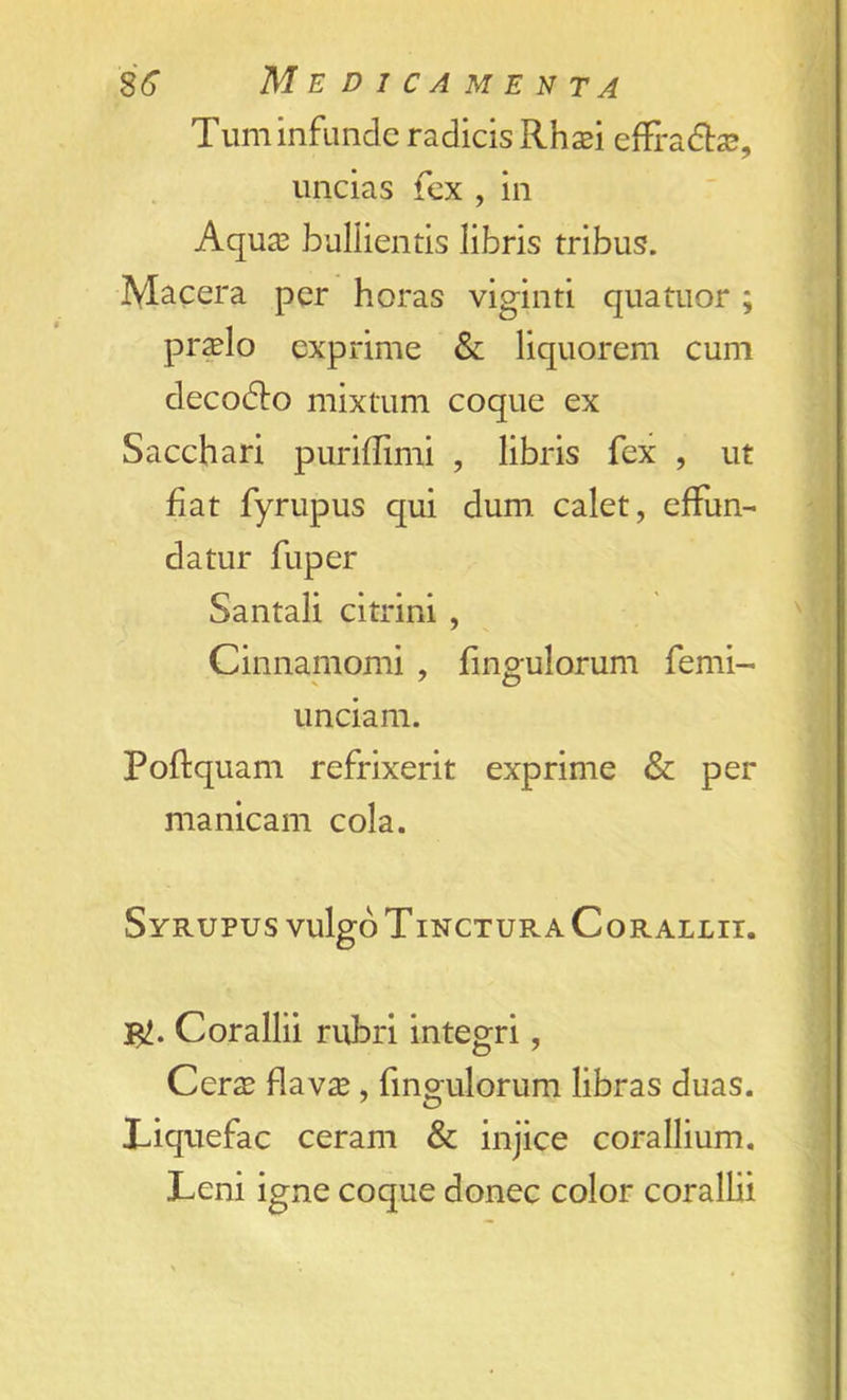 Turn infunde radicis Rh$i effradhe, uncias fex , in Aqua; bullientis libris tribus. Macera per horas viginti quatuor; pr^elo exprime & liquorem cum decodto mixtum coque ex Sacchari puriflimi , libris fex , ut fiat fyrupus qui dum calet, effun- datur fuper Santali citrini , Cinnamomi , fingulorum femi- unciam. Poftquam refrixerit exprime & per manicam cola. SyRUPUS vulgo TINCTUR A CoRALLII. Corallii rubri integri, Cerx flav^, fingulorum libras duas. Liquefac ceram & injice corallium. Leni igne coque donee color corallii