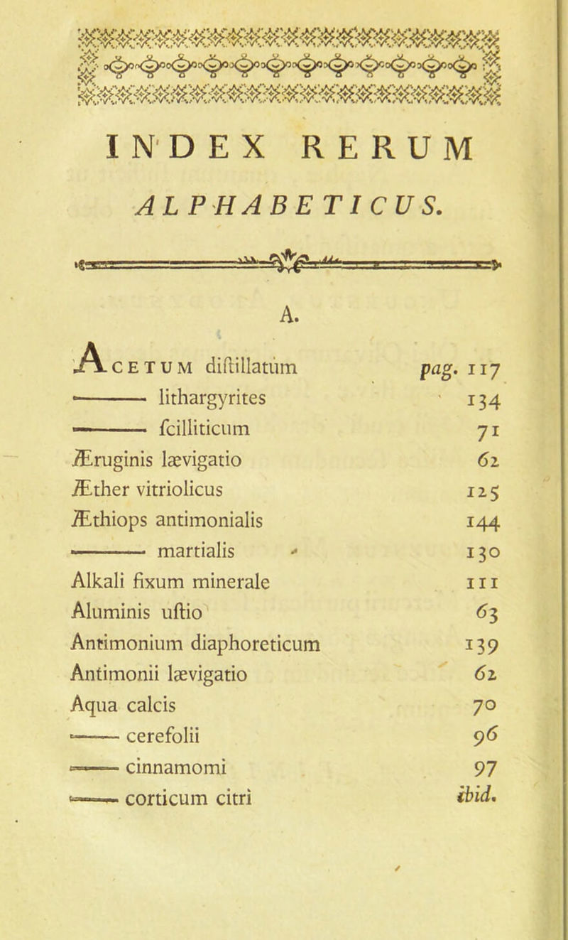 .*■ ifWwVvVV '«^ *X'wW yV‘ ■-A,* yA> WV^!/cWW >V yVV^jVVV^'jA^’jVSV'jl/*//'*vw K*.7»:r«W«MW*a INDEX RERUM ALPHABETICUS. \. vv. =a&S*^==== A. A c e T u m diftillatum pag. 117 * lithargyrites ' 134 — fcilliticum 7i TEruginis laevigatio 61 /Ether vitriolicus 125 /Ethiops antimonialis 144 martialis - 130 Alkali fixum minerale hi Aluminis uftio 63 Antimonium diaphoreticum 139 Antimonii laevigatio 6i Aqua calcis 70 cerefolii 96 —— cinnamomi 97