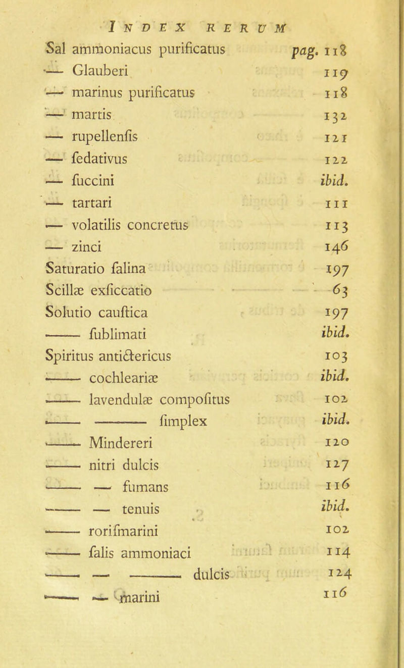 Sal ammoniacus purificatus pag. 118 •— Glauberi ii 9 — marinus purificatus 118 — martis 132 — rupellenfis 121 — fedativus 12.2 — fuccini ibid. — tartari hi — volatilis concretus 113 — zinci 146 Saturatio falina 197 Scillae exficcatio Solutio cauftica 197 fublimati ibid. Spiritus anti&ericus 103 cochleariae ibid. lavendulae compofitus 102 ■ fimplex ibid. * Mindereri 110 nitri dulcis 127 — fumans 116 — tenuis ibid. \ • rorifinarini 102 • falis ammoniaci 114 — dulcis 124 * — Qnarini 116