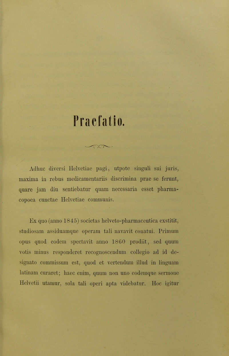 Praefatio. Acllmc diversi Helvetiae pagi, utpote singuli sui juris, maxima in rebus medicamentariis discrimina prae se ferunt, quare jam diu sentiebatur quam necessaria esset pbarma- copoea cunctae Helvetiae communis. Ex quo (anno 1845) societas helveto-j)harmaceutica exstitit, studiosam assiduamque operam tali navavit conatui. Primum opus quod eodem spectavit anno 1860 prodiit, sed quum votis minus responderet recognoscendum collegio ad id de- signato commissum est, quod et vertendum illud in linguam latinam curaret; haec cnim, quum non uno eodemque sermone Helvetii utamur, sohx tali operi apta videbatiir. Hoc igitur