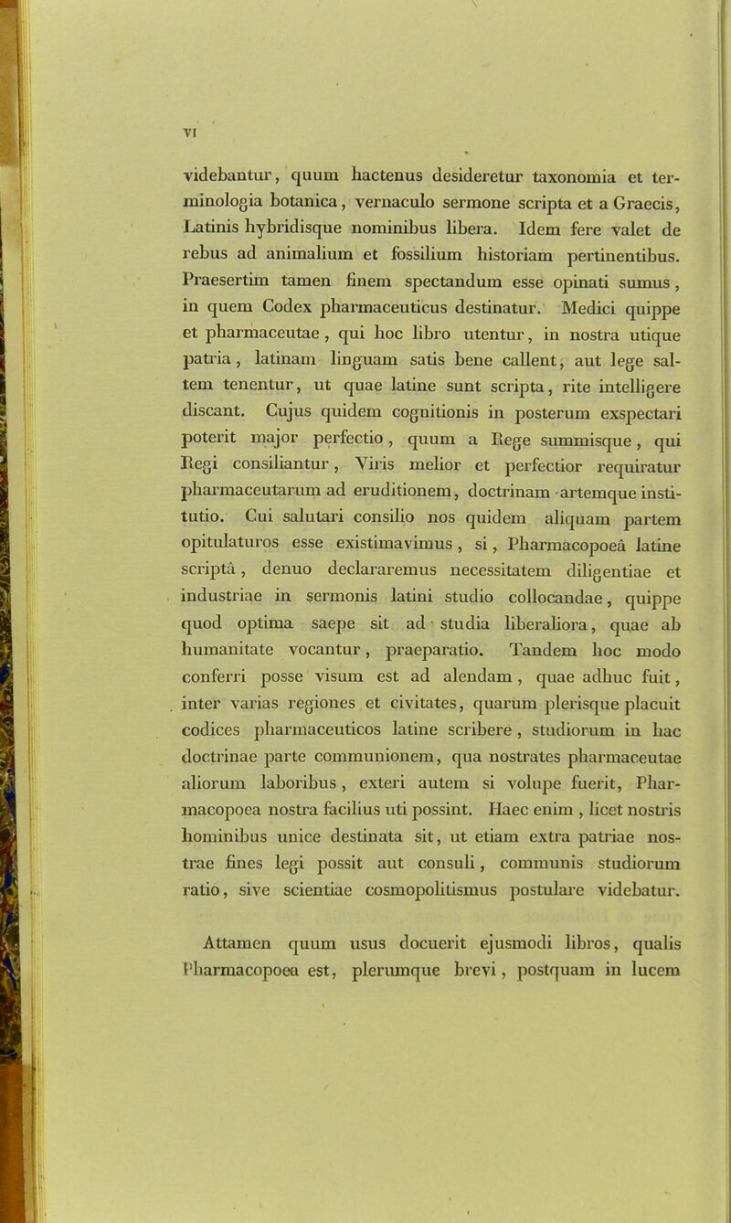 videbantur, quum liactenus desideretur taxonomia et ter- minologia botanica, vernaculo sermone scripta et aGraecis, Latinis hybridisque nominibus libera. Idem fere valet de rebus ad animalium et fbssilium historiam pertinentibus. Praesertim tamen finem spectandum esse opinati sumus, in quern Codex pharmaceuticus destinatur. Medici quippe et pharmaceutae , qui hoc libro utentur, in nostra utique patria, latinam linguam satis bene callent, aut lege sal- tern tenentur, ut quae latine sunt scripta, rite intelligere discant. Cujus quidem cognitionis in posterum exspectari poterit major perfectio, quum a Rege summisque, qui llegi consiliantur, Yiris melior et perfectior requiratur pbarmaceutarum ad eruditionem, doctrinam artemque insti- tutio. Cui salutari consilio nos quidem aliquam partem opitulaturos esse existimavimus, si, Pbarmacopoea latine scripta, denuo declararemus necessitatem diligentiae et industriae in sermonis latini studio collocandae, quippe quod optima saepe sit ad studia liberaliora, quae ab humanitate vocantur, praeparatio. Tandem hoc modo conferri posse visum est ad alendam, quae adhuc fuit, inter varias regiones et civitates, quarum plerisque placuit codices pliarmaceuticos latine scribere , studiorum in liac doctrinae parte communionem, qua nostrates pharmaceutae aliorum laboribus, exteri autem si volupe fuerit, Pliar- macopoea nostra facilius uti possint. Ilaec enim , licet nostris hominibus unice destinata sit, ut etiam extra patriae nos- trae fines legi possit aut consuli, communis studiorum ratio, sive scientiae cosmopolitismus postulai’e videbatur. Attamcn quum usus docuerit ejusmodi libros, qualis Pbarmacopoea est, plerumque brevi, postquam in lucem