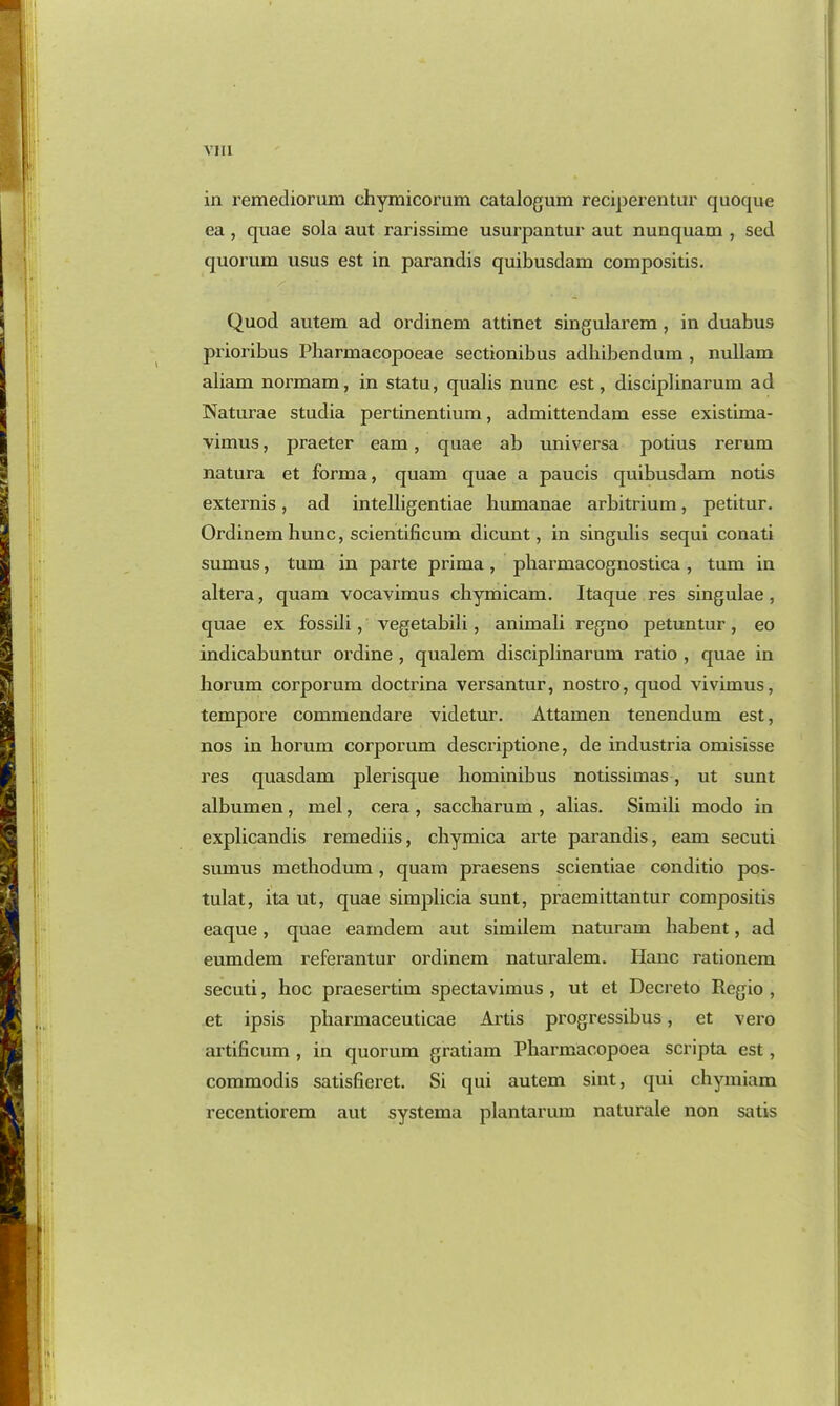 via in remediorum chymicorum catalogum reciperentur quoque ea , quae sola aut rarissime usurpantur aut nunquam , sed quorum usus est in parandis quibusdam compositis. Quod autem ad ordinem attinet singularem , in duabus prioribus Pharmacopoeae sectionibus adhibendum, nullam aliam normam, in statu, qualis nunc est, disciplinarum ad Naturae studia pertinentium, admittendam esse existima- vimus, praeter earn, quae ab universa potius rerum natura et forma, quam quae a paucis quibusdam notis externis, ad intelligentiae humanae arbitrium, petitur. Ordinem hunc, scientificum dicunt, in singulis sequi conati sumus, turn in parte prima , pharmacognostica , turn in altera, quam vocavimus chymicam. Itaque res singulae , quae ex fossili , vegetabili , animali regno petuntur, eo indicabuntur ordine , qualem disciplinarum ratio , quae in horum corporum doctrina versantur, nostro, quod vivimus, tempore commendare videtur. Attamen tenendum est, nos in horum corporum descriptione, de industria omisisse res quasdam plerisque hominibus notissimas, ut sunt albumen , mel, cera , saccharum , alias. Simili modo in explicandis remediis, chymica arte parandis, earn secuti sumus methodum , quam praesens scientiae conditio pos- tulat, ita ut, quae simplicia sunt, praemittantur compositis eaque, quae eamdem aut similem naturam habent, ad eumdem referantur ordinem naturalem. Hanc rationem secuti, hoc praesertim spectavimus , ut et Decreto Regio , et ipsis pharmaceuticae Artis progressibus, et vero artificum , in quorum gratiam Pharmacopoea scripta est, commodis satisfieret. Si qui autem sint, qui chymiam recentiorem aut systema plantarum naturale non satis