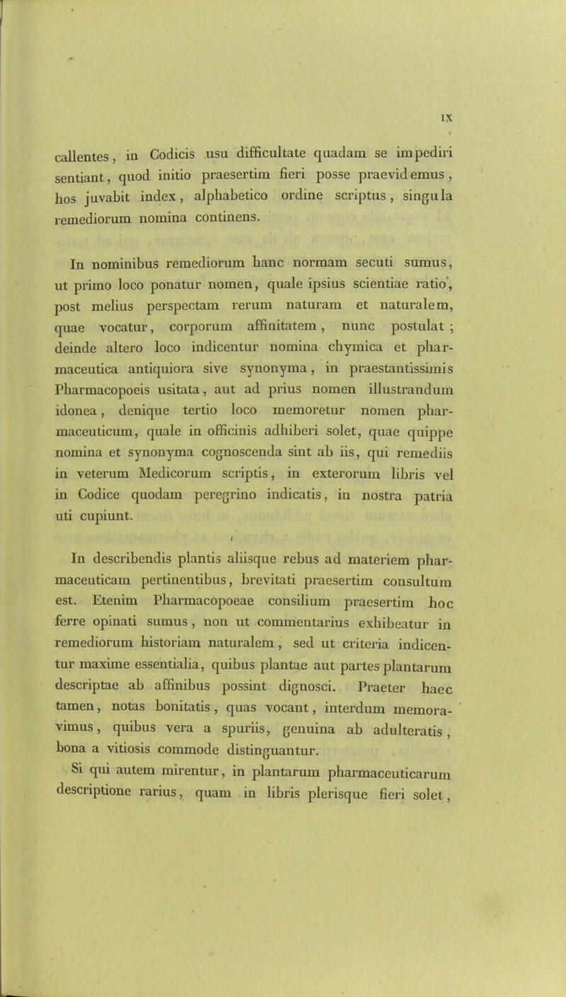 callentes, in Codicis usu difficultate quadam se impediri sentiant, quod initio praesertim fieri posse praevid emus, hos juvabit index, alphabetico ordine scriptus, singula remediorum nomina continens. In nominibus remediorum banc normam secuti sumus, ut primo loco ponatur nomen, quale ipsius scientiae ratio, post melius perspectam rerum naturam et naturalem, quae vocatur, corporum affinitatem , nunc postulat ; deinde altero loco indicentur nomina chymica et phar- maceutica antiquiora sive synonyma, in praestantissimis Pharmacopoeis usitata, aut ad prius nomen illustranduin idonea, denique tertio loco memoretur nomen phar- maceuticum, quale in officinis adhiberi solet, quae quippe nomina et synonyma cognoscenda sint ab iis, qui remediis in veterum Medicorum scriptis, in exterorum libris vel in Codice quodam peregrino indicatis, in nostra patria uti cupiunt. I In describendis plantis aliisque rebus ad materiem phar- maceuticam pertinentibus, brevitati praesertim consultum est. Etenim Pharmacopoeae consilium praesertim hoc ferre opinati sumus , non ut commentarius exhibeatur in remediorum historiam naturalem , sed ut criteria indicen- tur maxime essentialia, quibus plantae aut partes plantarum descriptae ab affinibus possint dignosci. Praeter haec tamen, notas bonitatis , quas vocant, interdum memora- vimus, quibus vera a spuriis, genuina ab adulteratis, bona a vitiosis commode distinguantur. Si qui autem mirentur, in plantarum pharmaceuticarum descriptione rarius, quam in libris plerisque fieri solet,