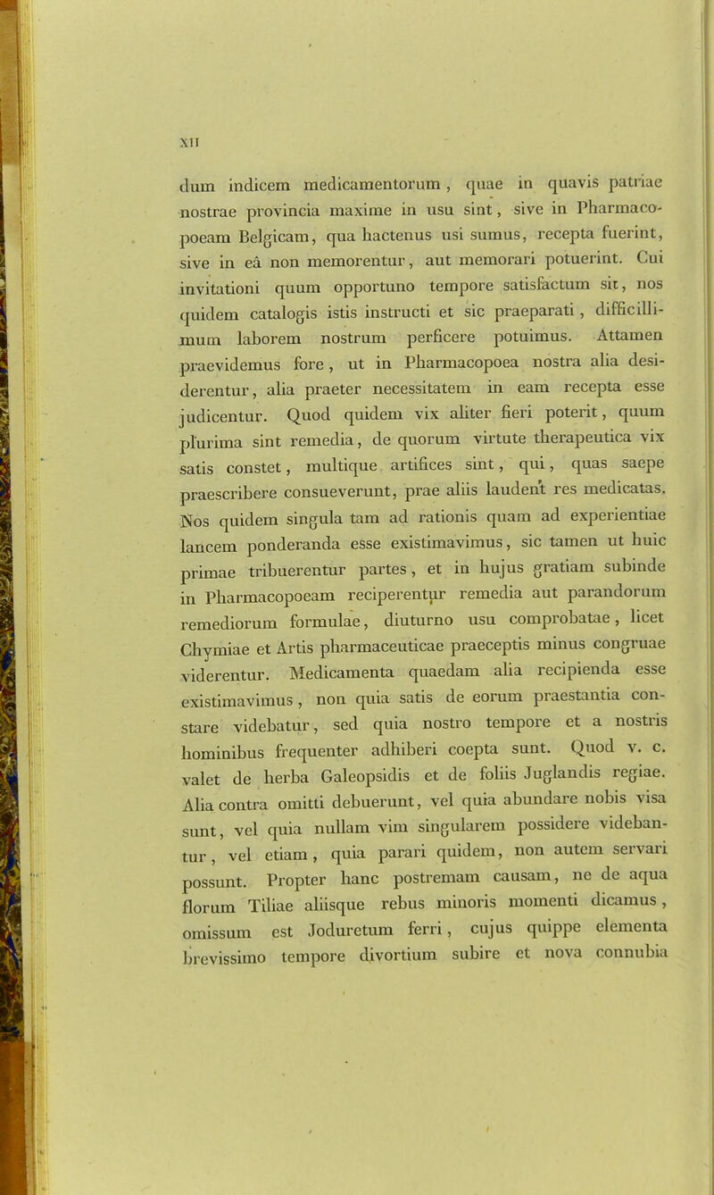 than indicem raedicamentormn, quae in quavis patriae nostrae provineia maxime in usu sint, sive in Pharmaco- poeam Belgicam, qua hactenus usi sumus, recepta fuerint, sive in ea non memorentur, aut memorari potuerint. Cui invitatiom quum opportuno tempore satisfactum sn, nos quidem catalogis istis instructi et sic praeparati, difficilli- nium laborem nostrum perficere potuimus. Attamen praevidemus fore, ut in Pharmacopoea nostra alia desi- derentur, alia praeter necessitatem in earn recepta esse judicentur. Quod quidem vix aliter fieri poterit, quum plunma sint remedia, de quorum virtute tbeiapeutica vi.v satis constet, multique artifices sint, qui, quas saepe praescribere consueverunt, prae aliis laudent res medicatas. Nos quidem singula tam ad rationis quam ad experientiae lancem ponderanda esse existimavimus, sic tamen ut huic primae tribuerentur partes, et in hujus gratiam subinde in Pliarmacopoeam reciperentur remedia aut parandorum remediorum formulae, diuturno usu comprobatae, licet Chymiae et Artis pharmaceuticae praeceptis minus congruae viderentur. IMedicamenta quaedam alia recipienda esse existimavimus, non quia satis de eorum piaestantia con- stare videbatur, sed quia nostro tempore et a nostris liominibus frequenter adhiberi coepta sunt. Quod v. c. valet de lierba Galeopsidis et de foliis Juglandis regiae. Alia contra omitti debuerunt, vel quia abundare nobis visa sunt, vel quia nullam vim singularem possidere videban- tur, vel etiam, quia parari quidem, non autem servari possunt. Propter hanc postremam causam, ne de aqua florum Tiliae aliisque rebus minoris momenti dicamus, omissum est Joduretum ferri, cujus quippe elementa brevissimo tempore divortium subire et nova connubia