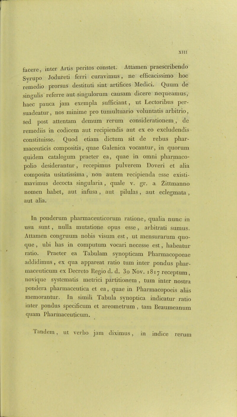 facere, inter Artis peritos constet. Attamen praescribendo Syrupo Jodureti ferri curavimus, ne efficacissimo hoc remedio prorsus destitati sint artifices Medici. Quura de singulis referre aut singulorum causam dicere nequeamus, haec pauca jam exerapla sufficiant, ut Lectoribus per- suadeatur, nos minime pro tumultuario voluntatis arbitrio, sed post attentam demum rerum considerationem , de remediis in codicem aut recipiendis aut ex eo excludendis constituisse. Quod etiam dictum sit de rebus phar- maceuticis compositis, quae Galenica vocantur, in quorum quidem catalogum praeter ea, quae in omni pharmaco- polio desiderantur, recepimus pulverem Doveri et alia composita usitatissima, non autem recipienda esse existi- mavimus decocta singularia, quale v. gr. a Zittmanno nomen babet, aut infusa, aut pilulas, aut eclegmata , aut alia. In ponderum pharmaceuticorum ratione, qualia nunc in usu sunt, nulla mutatione opus esse, arbitrati sumus. Attamen congruum nobis visum est, ut mensurarum quo- que , ubi has in computum vocari necesse est, habeatur ratio. Praeter ea Tabulam synopticam Pharmacopoeae addidimus, ex qua appareat ratio turn inter pond us phar- maceuticum ex Decreto Regio d. d. 3o Nov. 1817 receptum , novique systematis metrici partitionem , turn inter nostra pondera pharmaceutica et ea, quae in Pharmacopocis aliis memorantur. In simili Tabula synoptica indicatur ratio inter pondus specificum et areometrum , tarn Beaumeanum quam Pharmaceuticum. l'andem, ut verbo jam diximus, in indice rerum