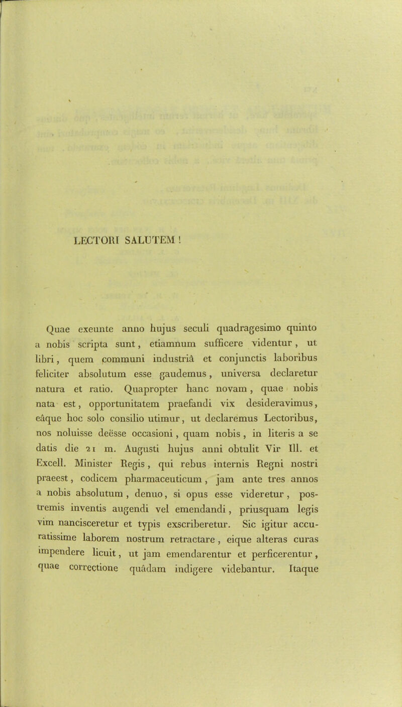 LECTORI SALUTEM ! Quae exeunte anno hujus seculi quadragesimo quinto a nobis scripta sunt, etiamnum sufficere videntur, ut libri, quera coramuni industriA et conjunctis laboribus feliciter absolutum esse gaudemus, universa declaretur natura et ratio. Quapropter hanc novam, quae nobis nata est, opportunitatem praefandi vix desideravimus, eaque hoc solo consilio utimur, ut declaremus Lectoribus, nos noluisse deesse occasioni, quam nobis , in literis a se datis die ai m. Augusti hujus anni obtulit Vir 111. et Excell. Minister Regis, qui rebus internis Regni nostri praeest, codicem pharmaceuticum, jam ante tres annos a nobis absolutum , denuo, si opus esse videretur , pos- tremis inventis augendi vel emendandi, priusquam legis vim nancisceretur et typis exscriberetur. Sic igitur accu- ratissime laborem nostrum retractare , eique alteras curas unpendere licuit, ut jam emendarentur et perficerentur, quae correctione quadam indigere videbantur. Itaque