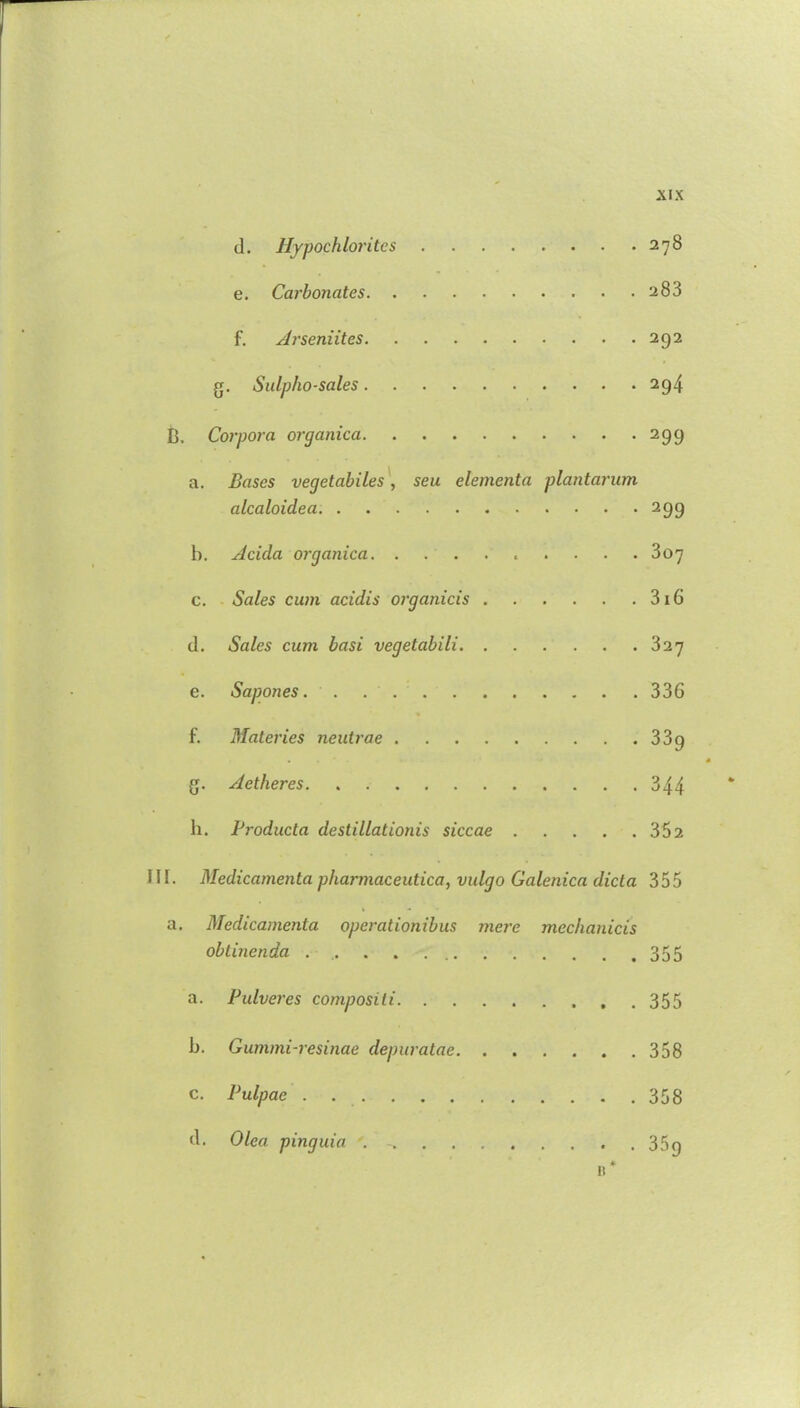 d. Hypochlorites e. Carbonates. . f. Arseniites. XIX . 278 . 283 . 292 g. Sulpho-sales 294 B. Corpora organica 299 a. Bases vegetables , seu elementa plantarum alcaloidea 299 b. Adda organica 307 c. Sales cum acidis organicis 316 d. Sales cum basi vegetabili 327 e. Sapones. 336 f. Materies neutrae 339 • s g. Aetheres. 344 ‘ la. Producta destillationis siccae 352 III. Medicamenta pharmaceutica, vulgo Galenica dicta 355 a. Medicamenta operationibus mere mechanicis obtinenda . .. . . 355 a. Pulveres compositi 355 b. Gummi-resinae depuratae 358 c. Pulpae . 358 d. Olea pinguia . - 35g 11*