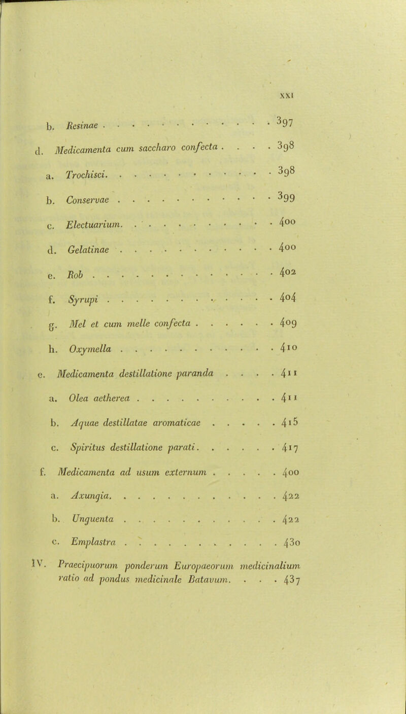 b. Rcsinae ^97 d. Medicamenta cum saccharo confectci . . . .398 a. Trochisci '59^ b. Conservae ^99 c. Electuarium. 4°° d. Gelatinae 4°° e. Rob 402 f. Syrupi 4°4 g. Mel et cum melle confecta 4°9 h. Oxymella 410 e. Medicamenta destillatione paranda . . . • 411 a. Olea aetherea 411 b. Aquae destillatae aromaticae 4*5 c. Spiritus destillatione parati 417 f. Medicamenta ad usum externum 400 a. Axungia 422 b. Unguenta 422 c. Emplastra 4^o Praecipuorum ponderum Europaeorum medicinalium ratio ad pondus medicinale Batavum. . . . 4^7