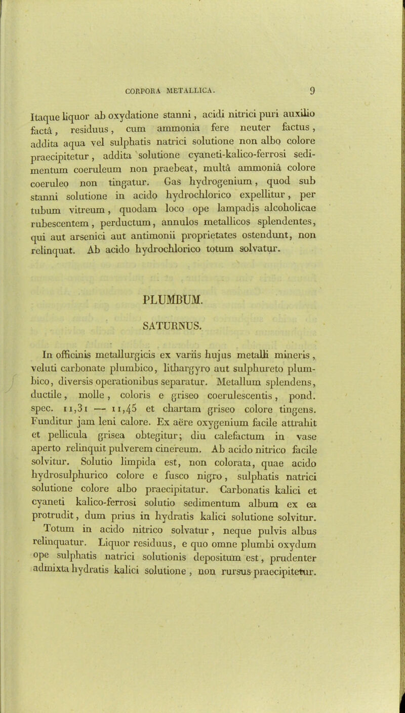 Itaque liquor ab oxydatione stanni, acidi nitrici puri auxilio facta, residuus, cum ammonia fere neuter factus, addita aqua vel sulphatis natrici solutione non albo colore praecipitetur, addita solutione cyaneti-kalico-ferrosi sedi- mentum coeruleum non praebeat, multa ammonia colore coeruleo non tingatur. Gas hydrogenium, quod sub stanni solutione in acido hydrochlorico expellitur, per tubum vitreum, quodam loco ope lampadis alcobolicae rubescentcm , perductum, annulos metallicos splendentes, qui aut arsenici aut antimonii proprietates ostendunt, non rclinquat. Ab acido hydrochlorico totum solvatur. PLUMBUM. SATURNUS. In officinks metallurgies ex varris huj us metalli mineris , veluti carbonate plumbico, lithargyro aut sulphureto pluin- bico, diversis operationibus separatur. Metallum splendens, ductile, molle, coloris e griseo coerulescentis, pond, spec. 11,31 — 11,4^ et chartam griseo colore tingens. Funditur jam leni calore. Ex acre oxygenium facile attrahit et pellicula grisea obtegitur; diu calefactum in vase aperto relinquit pulverem cinereum. Ab acido nitrico facile solvitur. Solutio limpida est, non colorata, quae acido hydrosulphurico colore e fusco nigro, sulphatis natrici solutione colore albo praecipitatur. Carbonatis kalici et cyaneti kalico-ferrosi solutio sedimentum album ex ea protrudit, dum prius in hydratis kalici solutione solvitur. Totum in acido nitrico solvatur, neque pulvis albus relinquatur. Liquor residuus, e quo omne plumbi oxydum ope sulphatis natrici solutionis depositum est, prudenter admixta hydratis kalici solutione , non rursus praecipitetur.