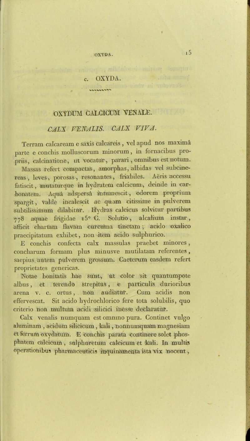 •ox YD A. c. OXYDA. OXYDUM CALCICUM YEN ALE. CALX VENALIS. CALX VIVA. Terrain calcaream e saxis calcareis , vel apud nos maxima parte e conchis molluscorum minorum, in fornacibus pro- priis, calcinalione, ut vocatur, parari, omnibus estnotum. Massas refert eompactas, amorphas, albidas vel subcine- rcas , leveS, porosas , resonantes, friabiles. Aeris accessu fatiscit, mutaturque in bydratem calcicum, deinde in car- bonatem. Aqua adspersd intumescit, odorem proptium spargit, Valde incalescit ac quam citissime in pulverem subtilissimnm dilabitur. Hydras calcicus solvitur partibus 778 aquae frigidae i5° G. Solutio, alcalium instar, affieit chartam flav&in curcuma tinctam; acido oxalico praecipitatum exhibet, non item acido sulphurico. E conchis confecta calx massulas praebet minores, concharum formam plus minusve mutilatam referentes, saepius autem pulverem grossum. Caeterum easdem refert proprietates genericas. Xotae bonitatis hae suiat, ut color sit quantumpote albus, et terendo strepitus, e particulis durioribus arena v. c. ortus, non audiatur. Cum acidis non effervescat. Sit acido hydrochlorico fere tota solubilis, quo criterio non multum acidi silicici inesse declai’atur. Calx vcnalis numquam est omnmo pura. Continet vulgo aluminam , acidum silicicum, kali, nonnumquam magnesiam et ferrutn oxydatum. E conchis parata continere solet phos- phatem calcicum , sulphuretum calcicum et ‘kali. In multis operationibus pharmaceuticis inquinamenta ista vix nocent,