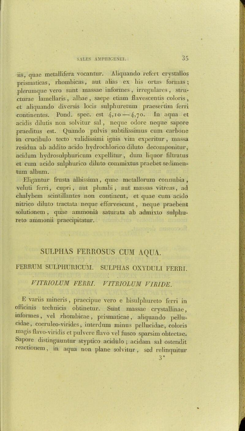 iis, quae metallifera vocantur. Aliquanclo refert crystallos prismaticas, rhombicas, aut alias ex his Ortas formas; plerumque vero sunt massae informes, irregulares, stru- cturae lamellaris, albae , saepe etiam flavescentis coloris , et aliquando diversis locis sulphuretum praesertim ferri continentes. Pond. spec, est 4?10—4j70> In aqua et acidis dilutis non solvitur sal, neque odore neque sapore praeditus est. Quando pulvis subtilissimus cum carbone in crucibulo tecto validissimi ignis vim cxpcritur , massa residua ab addito acido hydrochlorico diluto decomponitur, acidum hydrosulphuricum expelbtur , dum liquor filtratus et cum acido sulphurico diluto commixtus praebet sedimen- tum album. Eligantur frusta albissima, quae metallorum connubia , veluti ferri, cupri, aut plumbi, aut massas vitreas, ad chalybem scintillantes non continent, et quae cum acido nitrico diluto tractata neque effervescunt, neque praebent solutionem, quae ammonia saturata ab admixto snlpliu- reto ammonii praccipitatur. SULPHAS FERROSUS CUM AQUA. FERRUM SULPHURICUM. SULPHAS OXYDULI FERRI. FITRIOLUM FERRI. VITRIOLUM FIRIJ)E. E variis mineris, praecipue vero e bisulpliureto ferri in officinis technicis obtinetur. Sunt massae crystallinae, informes, vel rhombicae, prismaticae, aliquando pellu- cidae, coeruleo-virides, interdum minus pellucidae, coloris magis flavo-viridis et pulvere flavo vel fusco sparsim obtectae. Sapore distinguuntur styptico acidulo ; acidam sal ostend.it i eactionem, in aqua non plane solvitur, sed relinquitur 3*