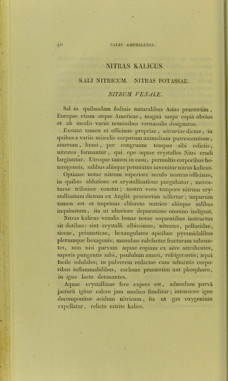 NITRAS KALICUS. KALI NITRIGUM. NITRAS POTASSAE. NITRUM VENALE. Sal in quibusdam fodinis naturalibus Asiae praesertim , Europae etiam atque Americae , rnagna saepe copia obvius et ab incolis variis nominibus vernaculis designatus. Exstant tamen et officinae propriae , nitrariae dictae , in quibus e variis miscelis corporum animalium putrescentium , cinerum, humi, per congruum tempus sibi relictis, nitrates . formantur, qui ope aquae crystallos Nitri crudi largiuntur. Utroque tamen in casu, permultis corporibus he- terogeneis, salibus aliisque permixtus invenitur nitras kalicus. Optimae notae nitrum superioi'e seculo nostras officinas, in quibus ablutione et ci’ystallisatione pux’gabatur , merca- txirae tribuisse constat; nostro vero tempore nitrum cry- stal) isatum dictum ex Anglia praesertim adfertur ; impurum tamexi est et imprimis chloreto natrico aliisque salibus inquinatum, ita ut xdteriore depuratione omnino indigeat. Nitras kalicus venalis bonae notae sequentibus instructus sit dotibus: sint ci'ystalli albissimae, nitentes, pellucidae, siccae, pxismaticae, bexangulares apicibus pyx'amidalibus plerumque hexagonis; manubus calefoctae fracturam subeun- tes, xion nisi parvam aqxxae copiam ex aere attrakentes, saporis pungentis salsi, paululum axnari, refrigex’antis; aqua facile solubiles; in pulverem redactae cxxxn admixtis coi'po- ribus ixxflammabilibus, carbone praesertixn aut phosphoi’o, in igne laete detonantes. Aquae ci’ystalliuae fere expers est, admodum parva jactura igitur calore jam modico funditur ; intensiore igne decomponitur acidum nitricum, ita ut gas oxygeniiun expellatur, relicto nitrite kalico.