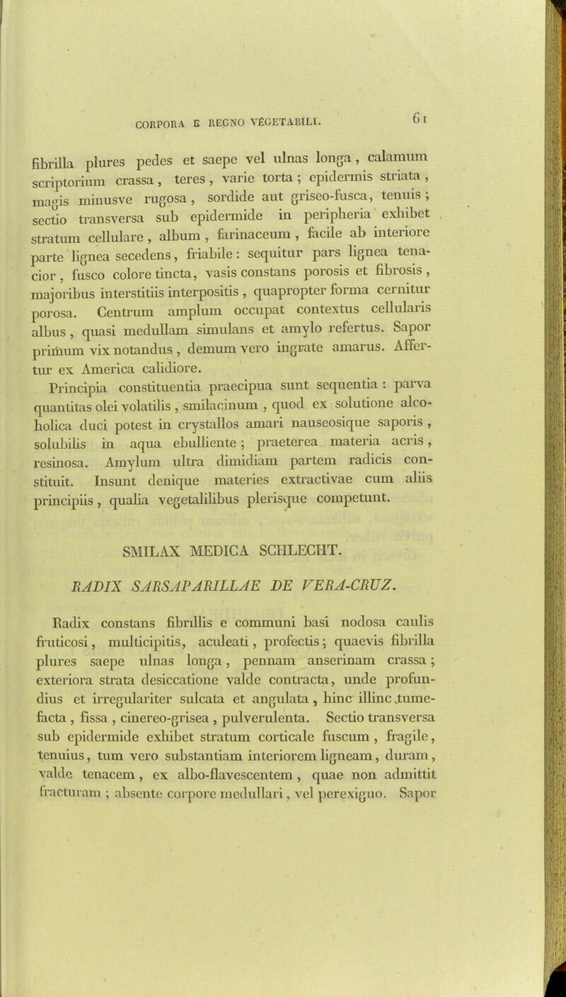 fibrilla plurcs pedes et saepe vel ulnas longa, calamum scriptorium crassa , teres , varie torta ; epidermis striata , magis minusve rugosa , sordide aut griseo-fusca, tenuis; sectio transversa sub epidermide in peripheria exlnbet stratum cellulare , album , farinaceum , facile ab interioie parte lignea secedens, friabile: sequitur pars lignea tena- cior, fusco colore tincta, vasis constans porosis et fibrosis, majoribus interstitiis interpositis , quapropter forma cernitur porosa. Centrum amplum occupat contextus cellular is albus , quasi medullam simulans et amylo refertus. Sapor primum yix notandus , demumvcro ingrate amarus. Affei- tur ex America calidiore. Principia constituentia praecipua sunt sequentia : parva quantitas olei volatilis , smilacinum , quod ex solutione alco- liolica duci potest in crystallos amari nauseosique saporis , solubilis in aqua ebulliente; praeterea materia acris, resinosa. Amylum ultra dimidiam partem radicis con- stituit. Insunt denique materies extractivae cum aliis principiis, qualia vegetalilibus plerisque competunt. SMILAX MEDICA SCIILECHT. RADIX SARSAPARILLAE DE VERA-CRUZ. Radix constans fibrillis e communi basi nodosa caulis fruticosi, multicipitis, aculeati, profectis; quaevis fibrilla plures saepe ulnas longa, pennam anserinam crassa; exteriora strata desiccatione valde contracta, unde profun- dius et irregulariter sulcata et angulata , liinc illinc „tume- facta , fissa , cinereo-grisea , pulverulenta. Sectio transversa sub epidermide cxlribet stratum corticale fuscum , fragile, tenuius, turn vero substantiam interiorem ligneam, duram, valde tenacem, ex albo-flavescentem , quae non admittit fracturam ; absente corpore medullari, vel perexiguo. Sapor