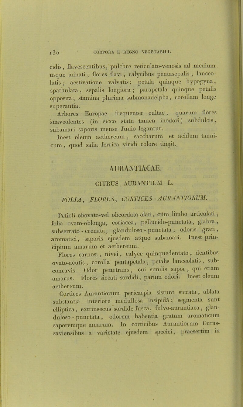 ciclis, flavescentibus, pulchre reticulato-venosis ad medium usque adnati; flores fiavi, calycibus pentasepalis , lanceo- latis; aestivatione valvatis; pctala quinque hypogyna, spathulata, sepalis longiora; parapetala quinque petalis opposita; stamina plurima submonadelpba, corollam longe superantia. Arbores Europae frequenter cultae, quarum flores suaveolentes (in sicco statu tamen inodori) subdulcis, subamari saporis mense Junio legantur. Inest oleum aethereum, saccharum et acidum tanni- cum , quod salia ferrica viridi colore tingit. AURANTIACAE. CITRUS AURANTIUM L. FOLIA, FLORES, CORTICES AURANTIORUM. Petioli obovato-vel obcordato-alati, cum limbo articulati; folia ovato-oblonga, coriacea, pellucido-punctata, glabra, subserrato - crenata, glanduloso - punctata , odoris {Jiati , aromatici, saporis ejusdem atque subamari. Inest piin- cipium amarum et aethereum. Flores carnosi, nivei, calyce quinquedentato , dentibus ovato-acutis , corolla pentapetala, petalis lanceolatis , sub- concavis. Odor penetrans, cui similis sapor, qui etiam amarus. Flores siccati sordidi, parum odori. Inest oleum aethereum. Cortices Aurantiorum pericarpia sistunt siccata, ablata substantia interiore medullosa insipida; segmenta sunt elliptica, extrinsecus sordide-fusca, fulvo-aurantiaca, glan- duloso - punctata, odorem habentia gratum aroxnaticum saporemque amarum. In corticibus Aurantiorum Curas- saviensibus a varietate ejusdem speciei, praesertim in