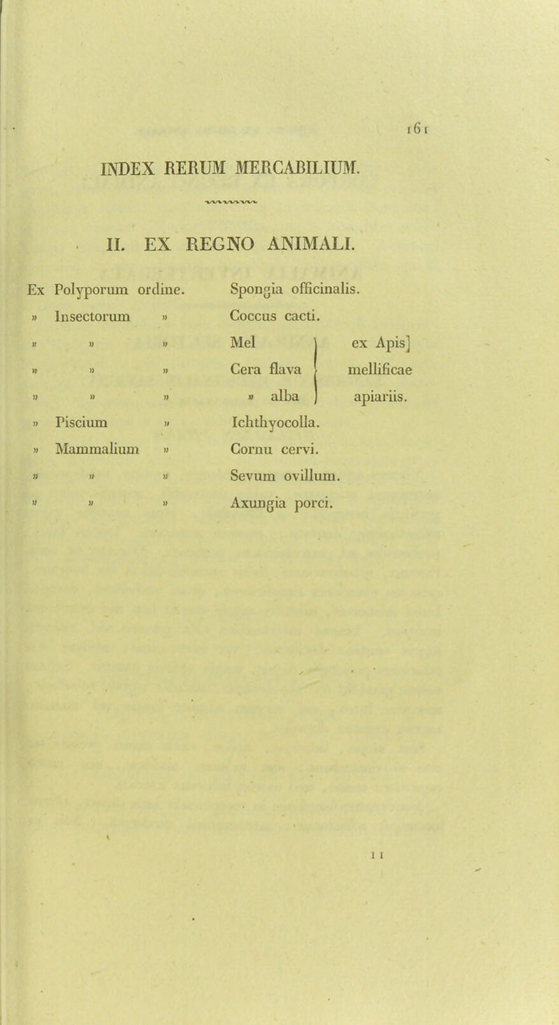 INDEX RERUM MERCABILIUM. ■wvvvww II. EX REGNO ANIMALI. Ex Polyporum ordine. » Insectorum » )I )) f) » » )) )) » )) » Piscium » » Mammalium » Spongia officinalis. Coccus cacti. Mel ] ex Apis] Cera flava \ mellificae » alba ] apiariis. Ichtbyocolla. Cornu cervi. Sevum ovilium. Axungia porci.