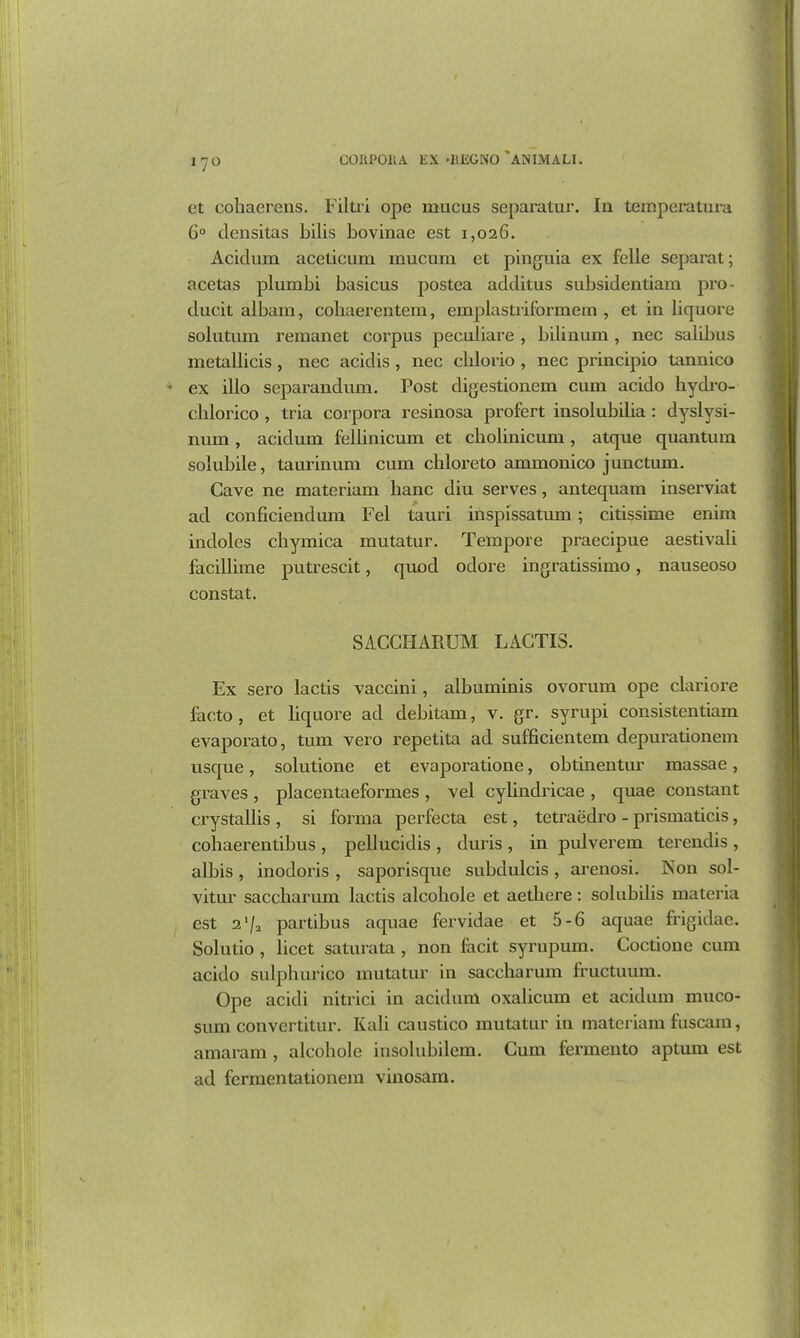 et cohaerens. Filtri ope mucus separatur. In teinperatura 6° clensitas bilis bovinae est 1,026. Aciclum aceticum mucum et pinguia ex felle separat; acetas plumbi basicus postea adclitus subsidentiam pro- duct albam, coliaerentem, emplastriformem , et in liquore solutum remanet corpus peculiare , bilinum , nec salibus metallicis , nec acidis , nec chlorio , nec principio tannico • ex illo separandum. Post digestionem cum acido hydro- chlorico , tria corpora resinosa profert insolubilia : dyslysi- num, acidum felbnicum et cbolinicum, atque quantum solubile, taurinum cum chloreto ammonico junction. Cave ne materiam hanc diu serves , antequam inserviat ad conficiendum Fel tauri inspissatum; citissime enim indoles cliymica mutatur. Tempore praecipue aestivali facillime putrescit, quod odore ingratissimo, nauseoso constat. SACCHARUM LACTIS. Ex sero lactis vaccini, albuminis ovorum ope clariore facto , et liquore ad debitam, v. gr. syrupi consistentiam evaporato, turn vero repetita ad sufficientem depurationem usque, solutione et evaporatione, obtmentur massae, graves , placentaeformes , vel cylindricae , quae constant crystallis , si forma perfecta est, tetraedro - prismaticis, cohaerentibus , pellucidis , duris , in pulverem terendis , albis , inodoris , saporisquc subdulcis , arenosi. Non sol- vitur saccharum lactis alcohole et aetliere: solubilis materia est 2*/a partibus aquae fervidae et 5-6 aquae frigidae. Solutio , licet saturata , non facit syrupum. Coctione cum acido sulphurico mutatur in saccharum fructuum. Ope acidi nitrici in acidum oxalicum et acidum muco- sum convertitur. Kali caustico mutatur in materiam fuscam, amaram , alcohole insolubilem. Cum fermento aptum est ad fermentationem vinosam.