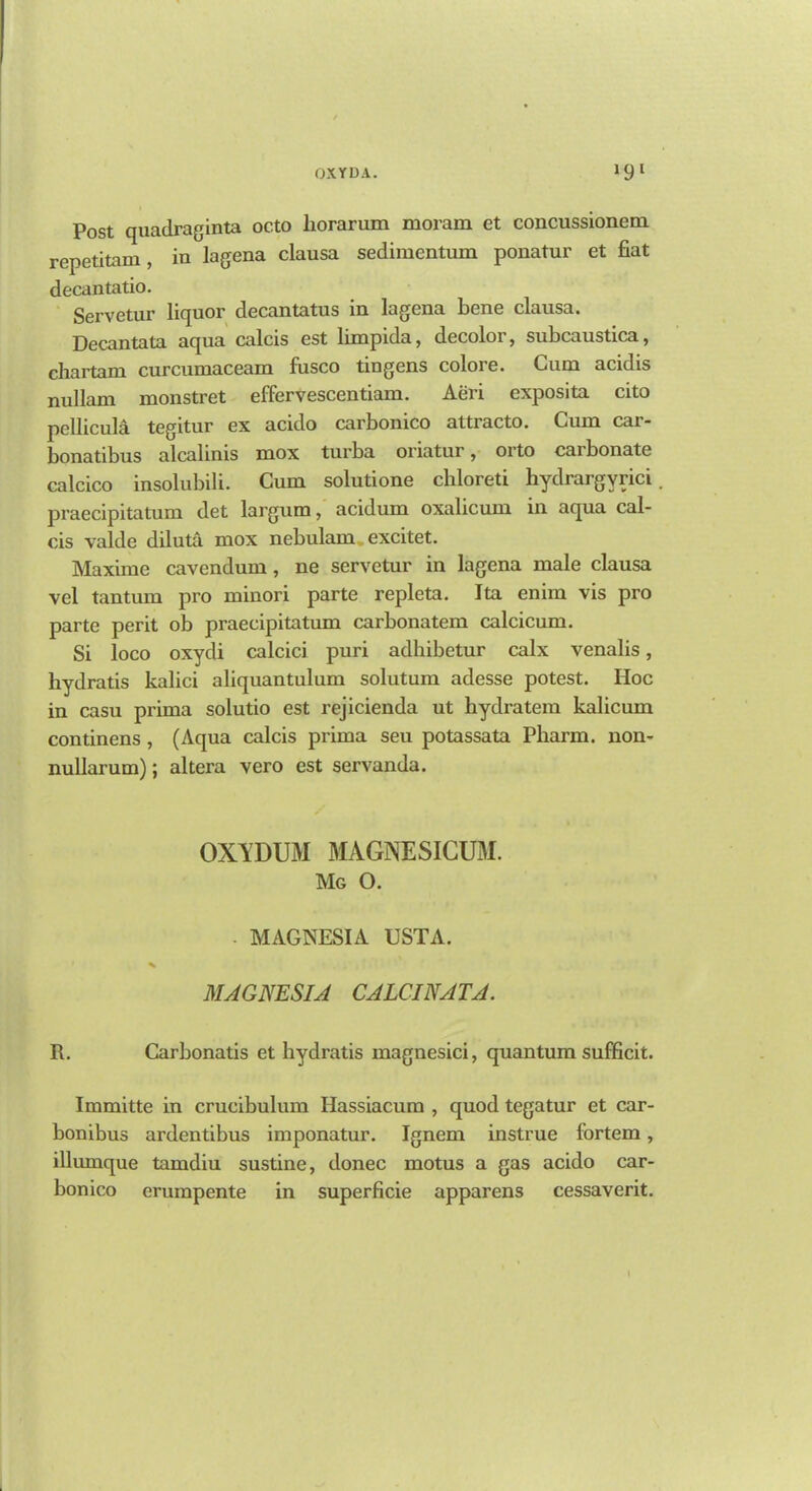 OX YU A. *9l Post quadraginta oc.to liorarum moram et concussionem rcpetitam , in lagena clausa sedimcntum ponatur et fiat decan tatio. Servetur liquor decantatus in lagena bene clausa. Decantata aqua calcis est limpida, decolor, subcaustica, chartam curcumaceam fusco tingens colore. Cum acidis nullam monstret effervescentiam. Aeri exposita cito pellicula tegitur ex acido carbonico attracto. Cum car- bonatibus alcalinis mox turba oi'iatur, orto carbonate calcico insolubili. Cum solutione cliloreti hydrargyria praecipitatum det largum, acidum oxalicum in aqua cal- cis valde diluta mox nebulam excitet. Maxime cavendum, ne servetur in lagena male clausa vel tantum pro minori parte repleta. Ita enim vis pro parte perit ob praecipitatum carbonatem calcicum. Si loco oxydi calcici puri adhibetur calx venalis, hydratis kalici aliquantulum solutum adesse potest. Hoc in casu prima solutio est rejicienda ut hydratem kalicum continens , (Aqua calcis prima seu potassata Pharm. non- nullarum); altera vero est servanda. OXYDUM MAGNESICUM. Mg O. • MAGNESIA USTA. MAGNESIA CALC I NAT A. R. Carbonatis et hydratis magnesici, quantum sufficit. Immitte in crucibulum Hassiacum , quod tegatur et car- bonibus ardentibus imponatur. Ignem instrue fortem, illumque tamdiu sustine, donee motus a gas acido car- bonico erumpente in superficie apparens cessaverit.