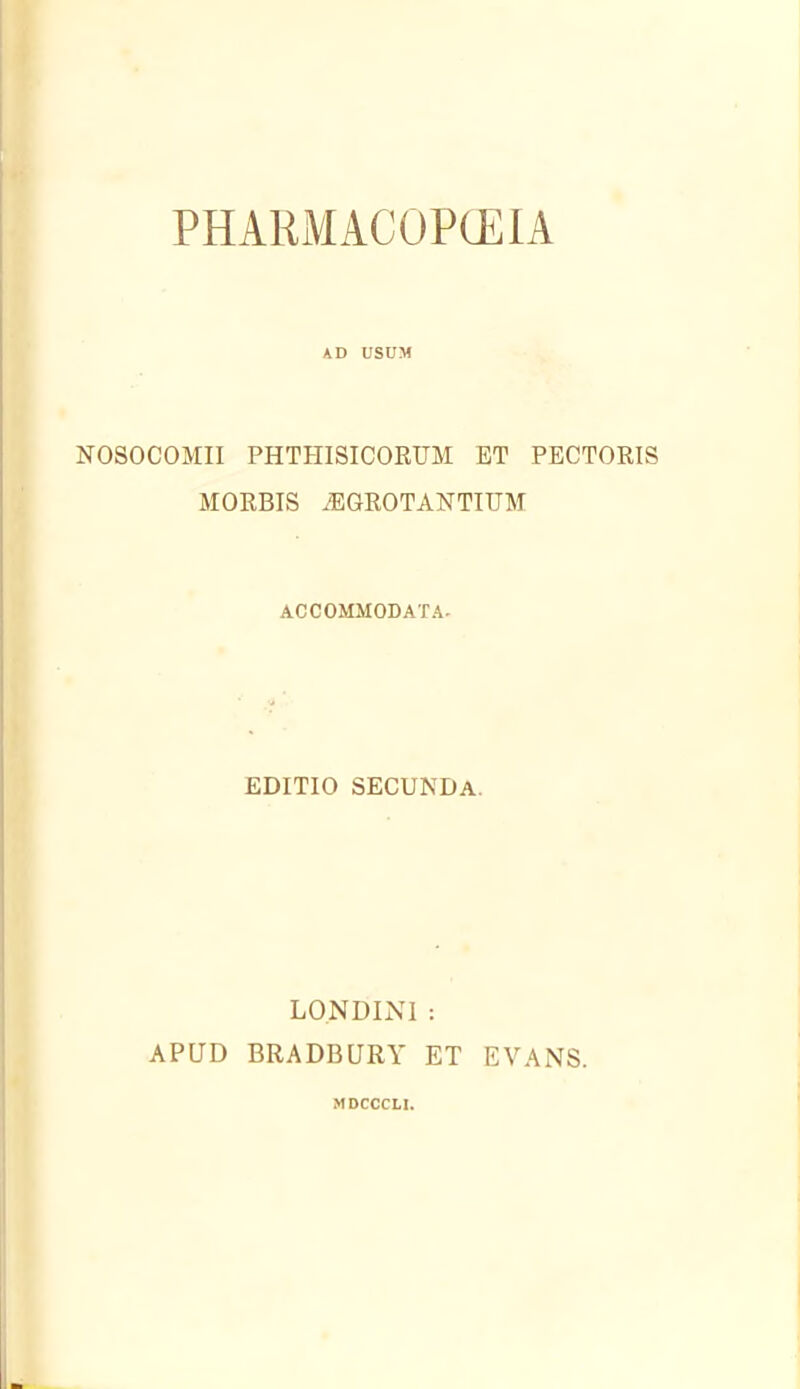 PHARMACOPCEIA AD USUM NOSOCOMII PHTHISICORUM ET PECTORIS MORRIS .EGROTANTIUM ACCOMMODATA- EDITIO SECUNDa. LONDINl : APUD BRADBURY ET EVANS. MDCCCU.