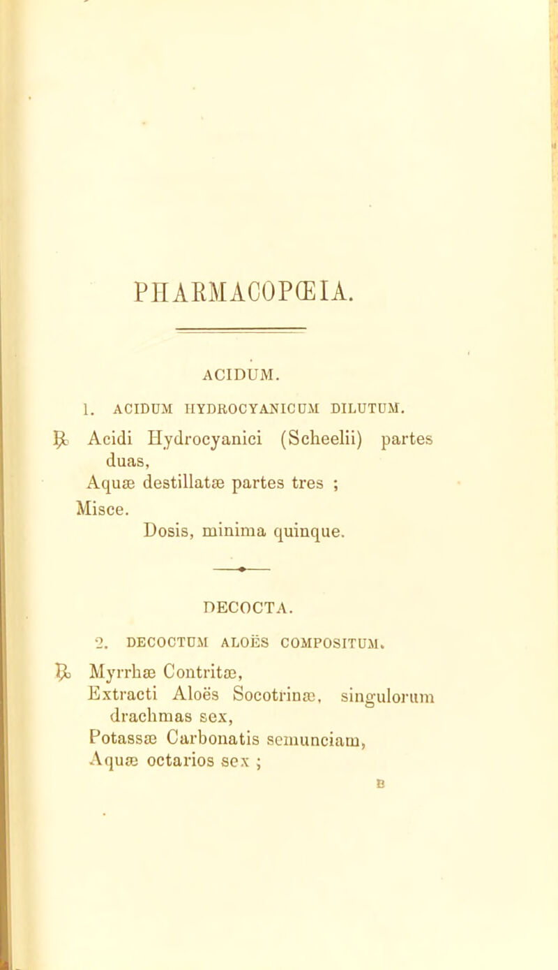 PIIARMACOPCEIA. ACIDUM. 1. ACIDUM HYDROCYANICUM DILUTDM. Acidi Hydrocyanici (Scheelii) partes duas, Aquae destillatae partes tres ; Misce. Dosis, minima quinque. DECOCTA. 2. DECOCTDM ALOES COMPOSITUM. Myrrhae Contritm, Extracti Aloes Socotrinm, singulorum drachmas sex, Potassse Carbonatis seiiiunciam, Aquie octarios sex ; B