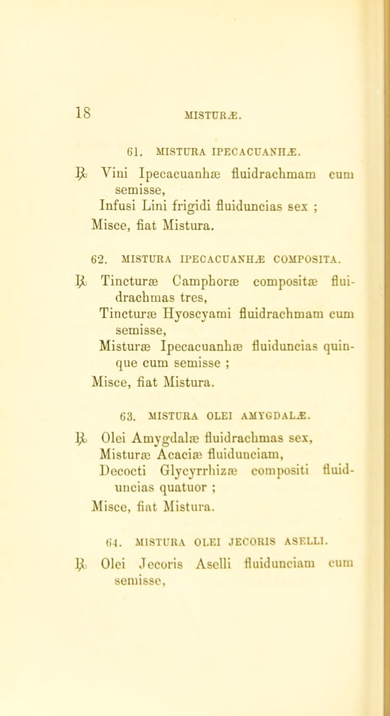 61. MISTDRA IPECACUANn.E. 9) Viui Ipecacuanhie fluidrachmam cum semisse, Infusi Lini frigid! fluiduncias sex ; Misce, fiat Mistura. 62. MISTURA U^ECACOASHj; COMPOSITA. Tincturse Campborie compositse flui- dracbmas tres, Tinctune Hyoscyami fluidracbmam cum semisse, Misturae Ipecaeuanbie fiuiduncias quin- que cum semisse ; Misce, fiat Mistura. 63. MISTURA OLEI AMYGDAL.E. Ijl Olei Amygdala; fiuidracbmas sex, Mistura; Acacia; fluidunciam, Decocti Glycyrrbiza; compositi fiuid- uncias quatuor ; Misce, fiat Mistura. 61. MISTURA OLEI JECORIS ASELLI. y Olei Jecoris Asclli fiuidunciam cum semisse.