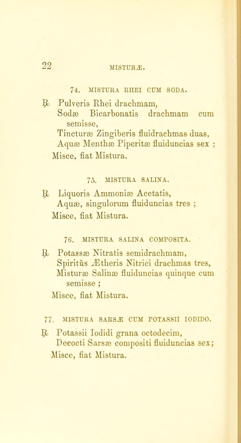 74. MISTDRA RIIEI CUM SODA. Pulveris Rhei draclimam, Sodae Bicarbonatis drachmam cum semisse, Tincturse Zingiberis fluidracbmas duas, Aquae Menthae Piperitae fluiduncias sex ; Misce, fiat Mistura. 75. MISTDRA SAUNA. ];l Liquoris Ammoniae Acetatis, Aquae, singulorum fluiduncias tres ; Misce, fiat Mistura. 76. MISTURA SALINA COMPOSITA. ^ Potassac Nitratis semidrachmam, Spiritus ..'Etberis Nitrici drachmas tres, Misturae Salinae fluiduncias quinque cum semisse ; Misce, fiat Mistura. 77. MISTURA SARS^ CUM POTASSII lODIDO. Potassii lodidi grana octodecini, Decocti Sarsae compositi fluiduncias sex;