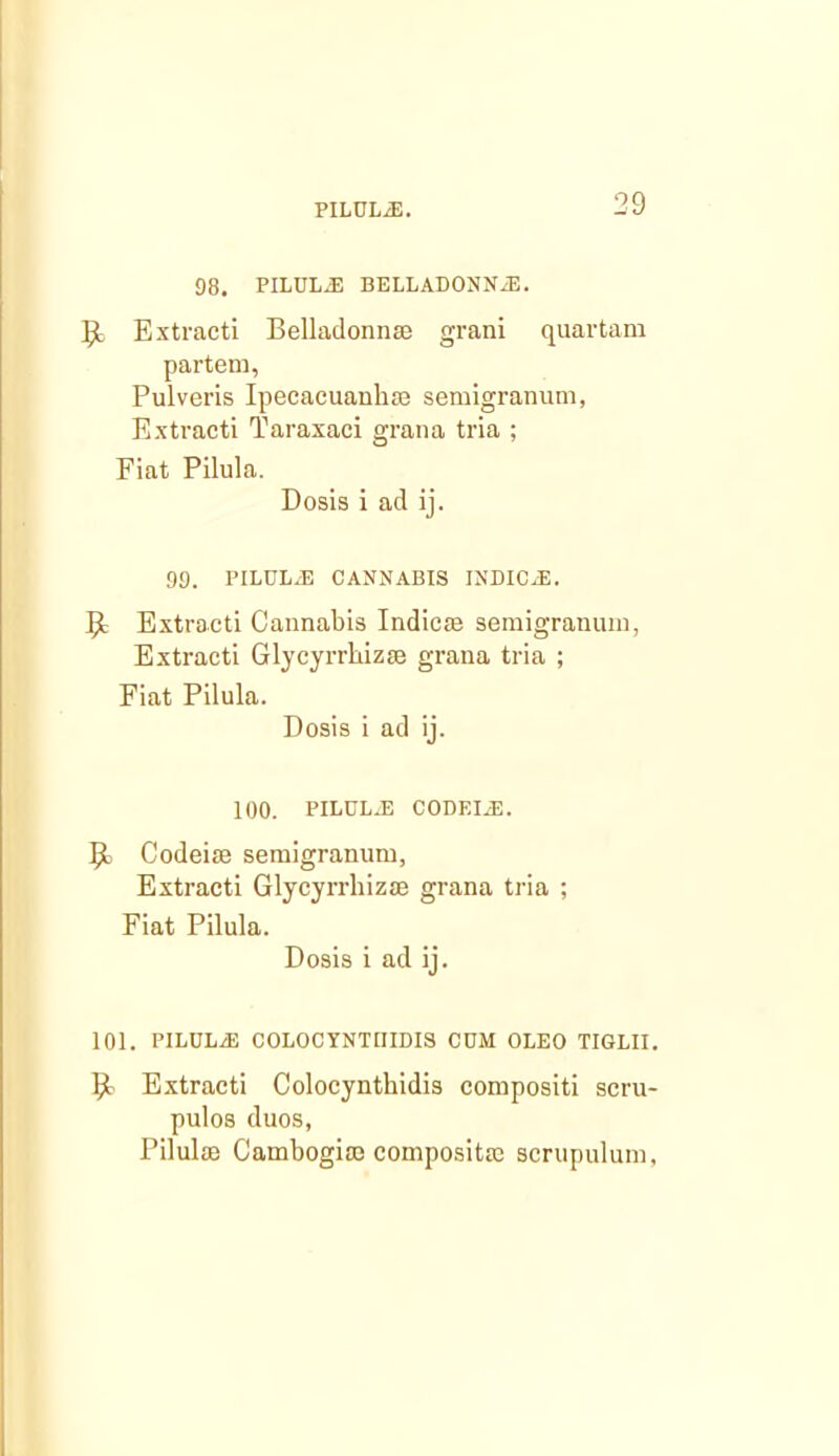 98. PILUL.E BELLADONNiE. Extract! Belladonnse grani quartam partem, Pulveris Ipecacuanha semigranum, Extract! Taraxaci grana tria ; Fiat Pilula. Dosis i ad ij. 99. PILULJ3 CANNABIS INDIC.E. Extract! Cannabis Indicm semigranu!n, Extracti Glycyrrhizae grana tria ; Fiat Pilula. Dosis i ad ij. 100. PILCL-E CODEIiE. Codeise semigranum, Extracti Glycyrrhizm grana tria ; Fiat Pilula. Dosis i ad ij. 101. PILULjE COLOCYNTIIIDI3 COM OLEO TIGLII, Extracti Colocynthidis compositi scru- pulos duos, Pilulae Cambogiaj composite scrupulum,