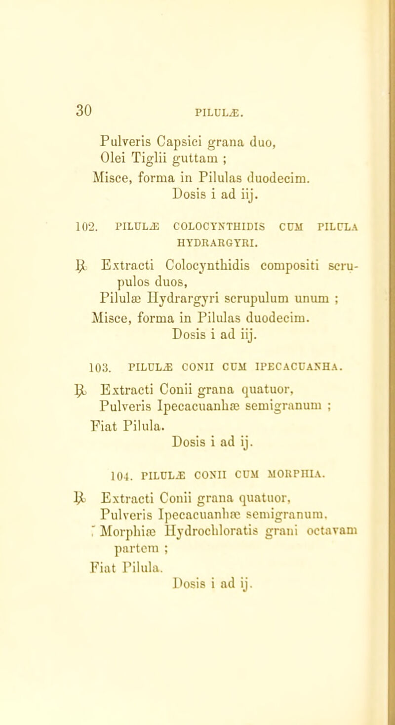 Pulveris Capsici grana duo, Olei Tiglii guttam ; Misce, forma in Pilulas duodecim. Dosis i ad iij. 102. PILULE COLOCYNTHIDIS CCM PILCLA HYDRARGTRI. Extracti Colocynthidis compositi scru- pulos duos, Pilulm Hydrargyri scrupulum unum ; Misce, forma in Pilidas duodecim. Dosis i ad iij. 103. PILCL.E CONII COM IPECACUASH.\. ^ Extracti Conii grana quatuor, Pulveris Ipecacuanhffi scmigranum ; Fiat Pilula. Dosis i ad ij. 104. pilule; COXII CUM MORPHIA. Extracti Conii grana quatuor, Pulveris Ipecacuanliae semigranum. ' Morphiffi Hydrocldoratis grani octavam partem ; Fiat Pilula.