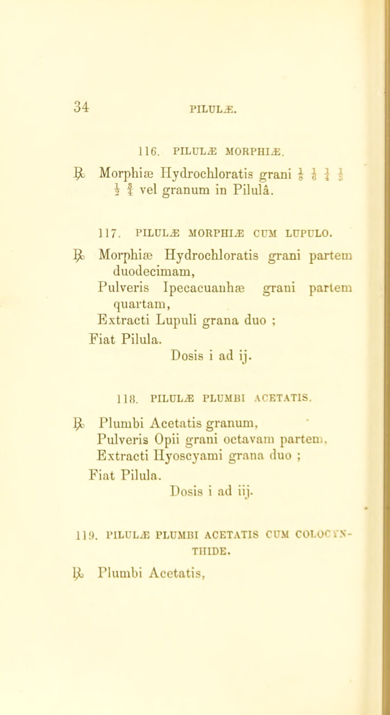 116. PILULE MORPHIJJ. ^ Morphiaj Ilydrochloratis grani i i J i i f vel granum in Pilula. 117. PILUL.E MORPHIA CCM LUPULO. Morphise Hydrocliloratis grani partem duodecimam, Pulveris Ipecacuanhse grani partem quartam, Extracti Lupuli grana duo ; Fiat Pilula. Dosis i ad ij. 118. PILULE PLUMBl .^CET.^TIS. ^ Plumbi Acetatis granum, Pulveris Opii grani octavam partem. Extracti Hyoscyami grana duo ; Fiat Pilula. Dosis i ad iij. Hi). PILULE PLDMBI ACETATIS COM COI.OCkS- TIIIDE. Plumbi Acetatis,