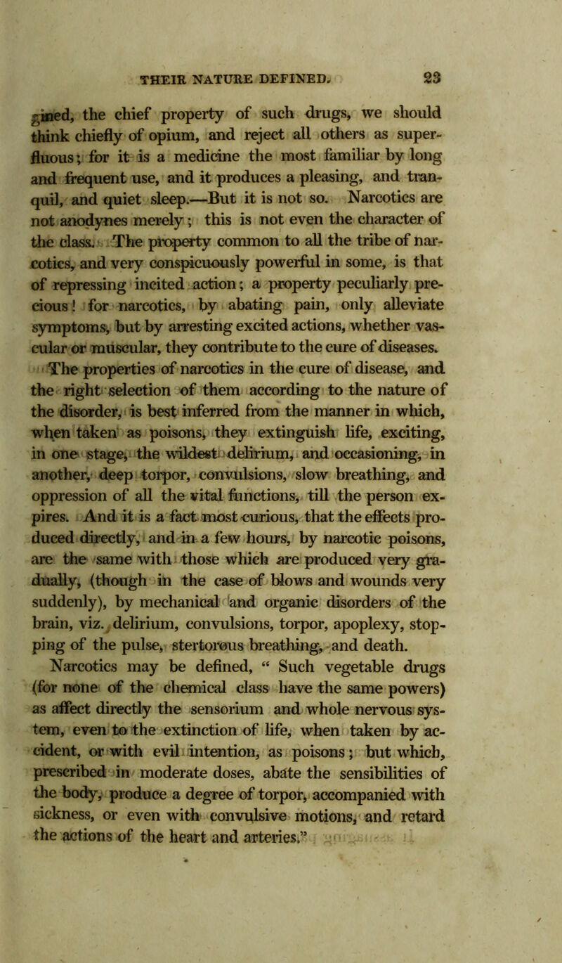 gwed, the chief property of such <lnigs, we should think chiefly of opium, and reject all others as super- fluous; for it is a medicine the most familiar by long and frequent use, and it produces a pleasing, and tran- quil, and quiet sleep.—But it is not so. Narcotics are not anodynes merely; this is not even the character of the class.. x.The prcqjCTty common to all the tribe of nar- cotics, and very conspicuously powerful in some, is that of repressing incited action; a property peculiarly pre- cious! for narcotics, by abating pain, only alleviate symptoms, but by arresting excited actions, whether vas- cular or muscular, they contribute to the cure of diseases. The properties of narcotics in the cure of disease, and the right selection of them according to the nature of the disorder, is best inferred from the manner in which, when taken as poisons, they extinguish life, exciting, in one stage, the wildesti delirium, and occasioning^ in another, deep torpor, convulsions, slow breathing, and oppression of all the vital functions, tiU \the person ex- pires. And it is a fact most curious, that the effects pro- duced directly,' and in a few hours, by narcotic poisons, are the same with those which are produced very gra- dually, (though in the case of blows and wounds very suddenly), by mechanical and organic disorders of the brain, viz. delirium, convulsions, torpor, apoplexy, stop- ping of the pulse, stertoi'ous breathing, and death. Narcotics may be defined, “ Such vegetable drugs (for none of the chemical class have the same powers) as affect directly the sensorium and whole nervous sys- tem, even t© the extinction of life, when taken by ac- cident, or with evil intention, as poisons; but which, prescribed in moderate doses, abate the sensibilities of the body, produce a degree of torporj accompanied with sickness, or even with convulsive motions, and retard the actions of the heart and arteries.”