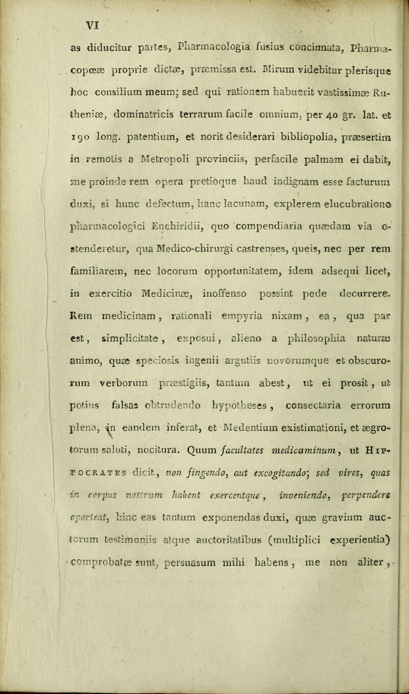 as diducitur partes, Pliarmacologia fusius concinnata, Pharma- copojee proprie dictae, pra3missa est. Blirum videbitur plerisque hoc consiiium meum’ sed qui rationem habuerit vastissimae Ru- tbeniae, dominatricis terrarum facile omnium, per 4.0 gr. lat. et igo long, patentium, et norit desiderari bibliopolia, praesertim in remotis a Metropoli provinciis, perfacile palmam ei dabit, me proinde rem opera pretibque haud indignam esse facturum duxi, si hunc defectum, hanc lacunam, explerem elucubrationo | pharmaco!ogici Enchiridii, c|uo compendiaria quaedam via o- i stenderetur, qua Medico-chirurgi castrenses, queis, nec per rem familiarem, nec locorum opportunitatem, idem adserjui licet, in exercitio Medicinas, inoffenso possint pede decurrere. Rem medicinam, rationali empyria nixam, ea, qua par est, simplicitate, exposui, alieno a philosophia naturae animo, quae speciosis ingenii argutiis smvorumque et obscuro- rum verborum praestigiis, tantum abest, ut ei prosit, ut potius falsas obtrudendo hypotheses, consectaria errorum plena, eandem inferat, et Medentium existimationi, et aegro- torum saluti, nocitura. Qimm facultates medicaminum^ ut HiP- rocE-ATEs dicit, non fingendo^ aut excogitando^ sed vires, quas in corpus r.osinvm hahent exercentque, inveniendo, perpendere oporteat, hinc eas tantum exponendas duxi, quae gravium auc- torum testimoniis atque auctoritatibus (multiplici experientia) comprobatae sunt, persuasum mihi habens, me non aliter