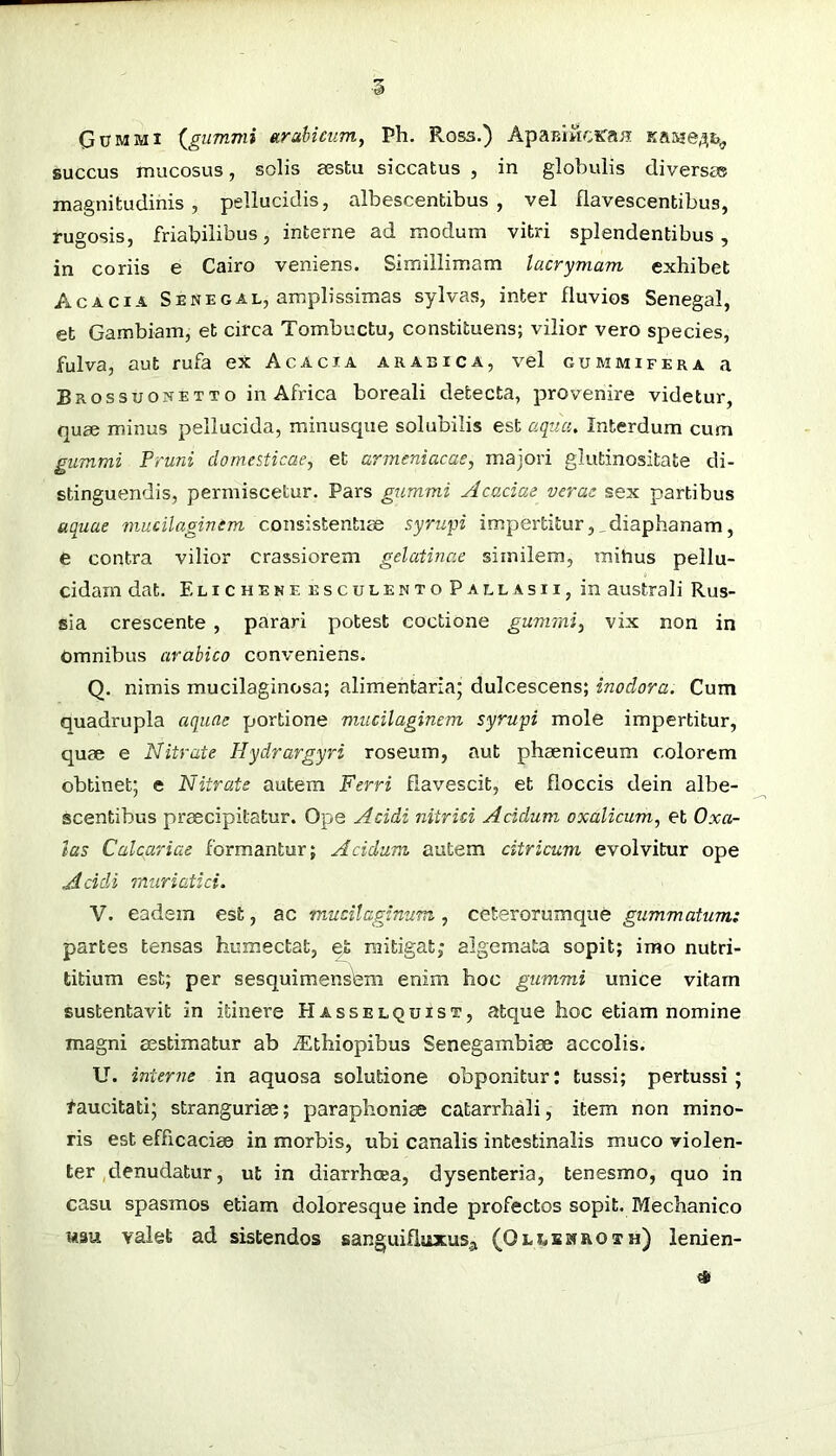 Gum Ml (^gummi etrabicum, Ph. Ross.) ApaBiwcsraii KaMe/3,fc^ Buccus mucosus, solis aestu siccatus , in globulis diversas magnitudinis, pellucidis, albescentibus, vel flavescentibus, rugosis, friabilibus, interne ad modum vitri splendentibus, in coriis e Cairo veniens. Simillimam lacrymam exhibet Acacia Senegal, amplissimas sylvas, inter fluvios Senegal, et Gambiam, et circa Tombuctu, constituens; vilior vero species, fulva, aut rufa ex Acacia arabica, vel gummifera a Brossuonetto in Africa boreali detecta, provenire videtur, (]use minus pellucida, minusque solubilis est aqna. Interdum cum gummi Pruni domesticae^ et armeniacae, majori glutinositate di- stinguendis, permiscetur. Pars gummi Acaciae verae sex partibus aquae mucilaginem consistentiae syrwpi impertitur,_diaphanam, e contra vilior crassiorem gelatinae similem, mihus pellu- cidam dat. E lichene ESCULENTO Pallasii, in australi Rus- sia crescente , parari potest coctione gummi, vix non in Omnibus arabico conveniens. Q. nimis mucilaginosa; alimentaria; dulcescens; inodora. Cum quadrupla aquae portione mucilaginem syrwpi mole impertitur, quae e Nitrate Hydrargyri roseum, aut phaeniceum colorem obtinet; e Nitrate autem Ferri flavescit, et floccis dein albe- scentibus praecipitatur. Ope Acidi nitrici Acidum oxalicum, et Oxa- las Calcariae formantur; Acidum autem citricum evolvitur ope Acidi muriatici. V. eadem est, ac mudlaginum., ceterorumque gummatum: partes tensas humectat, et mitigat; algemata sopit; imo nutri- titium est; per sesquimensbm enim hoc gummi unice vitarn sustentavit in itinere Hasselquist, atque hoc etiam nomine magni aestimatur ab Aethiopibus Senegambiae accolis. U. interne in aquosa solutione obponitur: tussi; pertussi; taucitati; stranguriae; paraphoniae catarrhali, item non mino- ris est efficaciae in morbis, ubi canalis intestinalis muco violen- ter , denudatur, ut in diarrhoea, dysenteria, tenesmo, quo in casu spasmos etiam doloresque inde profectos sopit. Mechanico wsu valet ad sistendos sanguifluxusji (Ollbhroth) lenien-