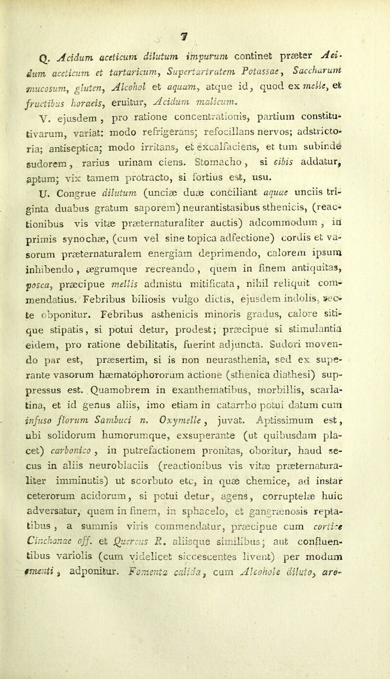 '3 o> Q. Acidum aceticum dilutum im'purum continet praeter A ei- dum aceticum et tartaricum^ Su'periartratem Potassasy Saccharuni mucosum^ gluten, Alcohol et aquam, atque id, quod ex meile, et fructibus horaeis, eruitur, Acidum malicum, V. ejusdem , pro ratione concentrationis, partium constitue tivarum, variat; modo refrigerans; refocillans nervos; adstricto- ria; antiseptica; modo irritans, et excalfaciens, et tum subinde sudorem, rarius urinam ciens. Stomacbo, si cibis addatur, upturn; vix tamem protrapto, si fortius est, usu. U. Congrue dilutum (unciae duae conciliant aquae unciis tri- ginta duabus gratum saporem) neurantistasibus sthenicis, (reac- tionibus vis vitae praeternaturaliter auctis) adcommodum , iri primis synochae, (cum vel sine topica adfectione) cordis et va- sorum praeternaturalem energiam deprimendo, calorem ipsum inhibendo , eegrumque recreando, quem in finem antiquitas, posca, praecipue mellis admistu mitificata, nihil reliquit com- mendatius. Febribus biliosis vulgo dictis, ejusdem indolis, sec- te obponitur. Febribus asthenicis minoris gradus, calore siti- que stipatis, si potui detur, prodest; praecipue si stimulantia eidem, pro ratione debilitatis, fuerint adjuncta. Sudori moven- do par est, praesertim, si is non neurasthenia, sed ex supe- rante vasorum haematbphororum actione (sthenica diathesi) sup- pressus est. Quamobrem in exanthematibus, morbillis, scarla- tina, et id genus aliis, imo etiam in catarrho potui datum cum infuso florum Sambuci n. Oxymelle, juvat. Aptissimum est, ubi solidorum humorumque, exsuperante (ut quibusdam pla- cet) carbonico , in putrefactionem pronitas, oboritur, haud se- cus in aliis neuroblaciis (reactionibus vis vitee prseternatura- liter imminutis) ut scorbuto etc, in quae chemice, ad instar ceterorum acidorum, si potui detur, agens, corruptelae huic adversatur, cpiem in finem, in sphacelo, et gangraenosis repta- tibus , a summis viris commendatur, prmeipue cum coriice Cinchonae off. et Quercus i?, aliisque similibus; aut confluen- tibus variolis (cum videlicet siccescentes livent) per modum tmenti j adponitur. Fomenta calida ^ cum Alcohols diluto, aro-