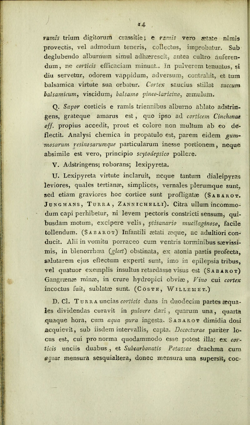 rumis trium digitorum crassitie; e ramis vero aetate nimis provectis, vel admodum teneris, collectus, improbatur. Sub deglubendo alburnum simul adhaerescit, antea cultro duferen- dum, ne corticis efficaciam minuat.. In pulverem tenuatus, si diu servetur, odorem vappidum, adversum, contrahit, et tum balsamica virtute sua orbatur. CorUx saucius stillat succum lalsamicum, viscidum, balsamo pineo-laricino, aemulum. Q. Sapor corticis e ramis triennibus alburno ablato adstrin- gens, grateque amarus est, quo ipso ad corticem Cinchonat off. propius accedit, prout et colore non multum ab eo de- flectit. Analysi chemica in propatulo est, parem eidem gum- ' mosarum resinosarumque particularum inesse portionem, neque absimile est vero, principio scytodepsico pollere. j V. Adstringens; roborans; lexipyreta. , U. Lexipyreta virtute inclaruit, neque tantum dialeipyras i leviores, quales tertianae, simplices, vernales plerumque sunt, | sed etiam graviores hoc cortice sunt profligatae (Sabarot. JuNGHANs, Turra, ZANnIchElli). Citra ullum incommo- I dum capi perhibetur, ni levem pectoris constricti sensum, qui- j busdam motum, excipere velis, ptisanario mucilaginoso^ facile tollendum. (Sabarot) Infantili ^tati aeque, ac adultiori con- ducit. Alii in vomitu porraceo cum ventris torminibus saevissi- mis, in blenorrhffia {gleet) obstinata, ex atonia partis profecta, salutarem ejus effectum experti sunt, imo in epilepsia tribus, vel quatuor exemplis insultus retardasse visus est (Sabarot) Gangraenae minae, in crure hydropici obviae, Fino cui cortex incoctus fuit, sublatae sunt. (Coste, Willem et.) D. Cl. Turra uncias rorrirw duas in duodecim partes aequa- les dividendas curavit in pulvere dari , quarum una, quarta quaque hora, cum aqua pura ingesta, Sabarot dimidia dosi acquievit, sub iisdem intervallis, capta. Decocturae pariter lo- cus est, cui pro norma quodammodo esse potest illa; ex cor- ticis unciis duabus , et Subcarhonatis Potassae drachma cum equae mensura sesquialtera, donec mensura una supersit, coc-