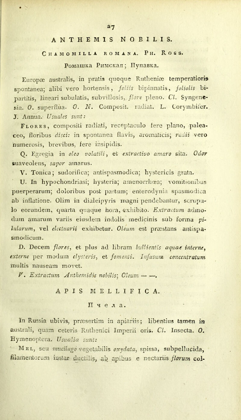 * \ a? ANTHEM IS NOBILIS. Chamomilla roman a. Ph. Ross. PoMaiuKa PiiMCKan IlynaBKa. Eui’opce australis, in pratis quoque Rutlieni£e temperatioris spontaneaj alibi vero hortensis, foliis bipinnatis, foliolis bi- partitis, lineari subulatis, subvillosis, flors pleno. Cl. Syngene- sia. 0. superflua. 0. N. Composit. radiat. L. Corymbifer., J. Annua. Usuales sunt: Flores, compositi radiati, receptaculo Iere plano, palea- ceo, floribus disci: in spontanea flavis, aromaticis; rudii vero numerosis, brevibus, fere insipidis. Q. Egregia in oleo volatili^ et extractivo amaro sita. Odov suaveolens, sa'por amarus. V. Tonica; sudorifica; antispasmodica; hystericis grata. U. In hypochondriasi; hysteria; amenorrhoea; vomitionibus puerperarum; doloribus post partum; enterodynia spasmodica ab inflatione. Olim in dialeipyris magni pendebantur, scrupu- lo eorundem, quarta quaque hora, exhibito. Extractum admo- dum amarum variis eiusdem indolis medicinis sub forma pi- lularum, vel electuarii exhibetur. Oleum est praestans antispa- smodicum. H. Decem flores, et plus ad libram bullientis aquae interne, externe per modum clysteris, et fomenti. Infusum concentratum multis nauseam movet. V. Extractum Anthemidis nobilis', Oleum — ■—. APIS MELLIFICA, n u e a a. In Russia ubivis, prajsertim in apiariis; libentius tameri in australi, quam ceteris Fuithenici Imperii oris. Cl. Insecta. 0, Hymenoptera. Usualia sunt: Mel, seu vegetabilis oxydata, spissa, subpellucida, filamentorum instar; cluctilis, ab apibus e nectariis florum coi-