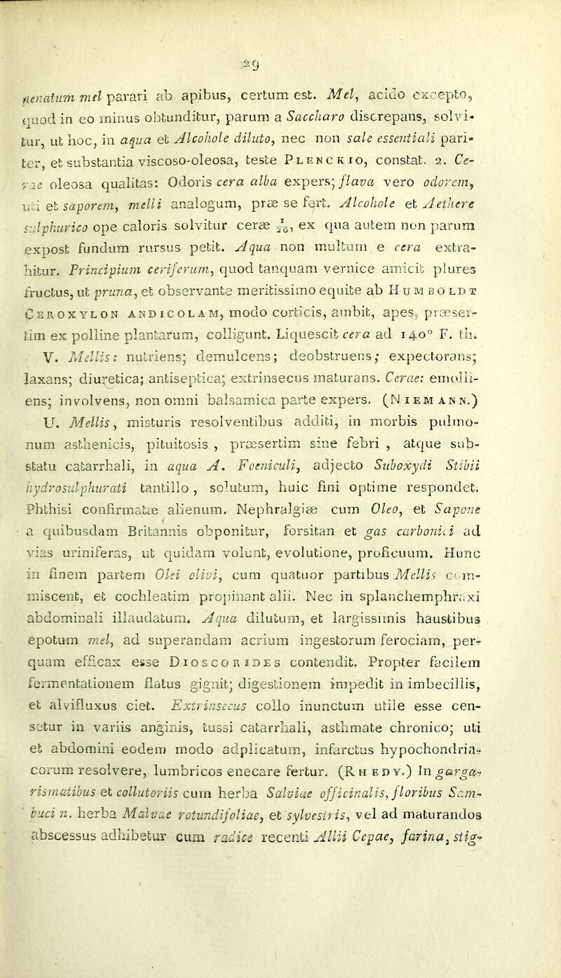 ■Sfj nenatum md parari ab apibus, certum est. Mel, acido excepto, quod in eo minus obtunditur, parum a Saccharo discrepans, solvi* tur, ut hoc, in aqua et Alcohole diluto, nec non sale essentiali pari- ter, et substantia viscoso-oleosa, teste Plenckio, constat, a. Ce- rae oleosa qualitas: Odoris cera o/l'a expers; _//aya vero odorem, uti Ql saporem, mdli analogum, prm se f^rt, Alcohole el Aethere siilphtirico ope caloris solvitur cerae ex qua autem non parum expost fundum rursus petit. Aqua non multum e cera extra- hitur. Principium cerijerum, quod tanquam vernice amicit piures fructus, ut pruna, et observante meritissimo equite ab H u m bo cd t Ceroxylon a rjD icol am, modo corticis, atnbit, apes, praesei:- tim ex polline plantarum, colligunt. Liquescit cera ad 140° F. tb, V. Mellis: nutriens; demulcens; deobstruens; expectorans; laxans; diuretica; antiseptica; extrinsecus maturans. Cerae: emolli- ens; involvens, non omni balsamica parte expers. (Niemann.) U. Mellis, misturis resolventibus additi, in morbis pidrno- num asthenicis, pituitosis , preesertim sine febri , atque sub- statu catarrhali, in aqua A. Foeniculi, adjecto Suboxydi Stibii hydro sulphurati tantillo , solutum, huic fini optime respondet. Phthisi conflrmatce alienum. Nephralgiee cum Oleo, et Sapone a quibusdam Britannis obponitur, forsitan et gas carboniA ad vias uriniferas, ut quidam volunt, evolutione, proficuum. Hunc in finem partem Old olivi, cum quatuor partibus Mellis cj in- miscent, et cochleatim pro})inant alii. Nec in splanchemphraxi abdominali illaudatum. Aqua dilutum, et largissimis haustibus epotum mei, ad superandam acrium ingestorum ferociam, per-r quam efficax esse Dioscoribes contendit. Propter facilem fevmentalionem flatus gignit; digestionem impedit in imbecillis, et alvifluxus ciet. Extrinsecus collo inunctum utile esse cen- setur in variis anginis, tussi catarrhali, asthmate chronico; uti et abdomini eodem modo adplicatum, infarctus hypochondria- corum resolvere, lumbricos enecare fertur. (Rh edy.) ]n garga- rismatibus e\, collutoriis cmn herba Salviae ofjicinalis,jloribus Sam- hud n. herba Malvae rotundifoliae, et sylvestris, vel ad maturandos abscessus adhibetur cum radies recenti Allii Cepae, farina, stig-