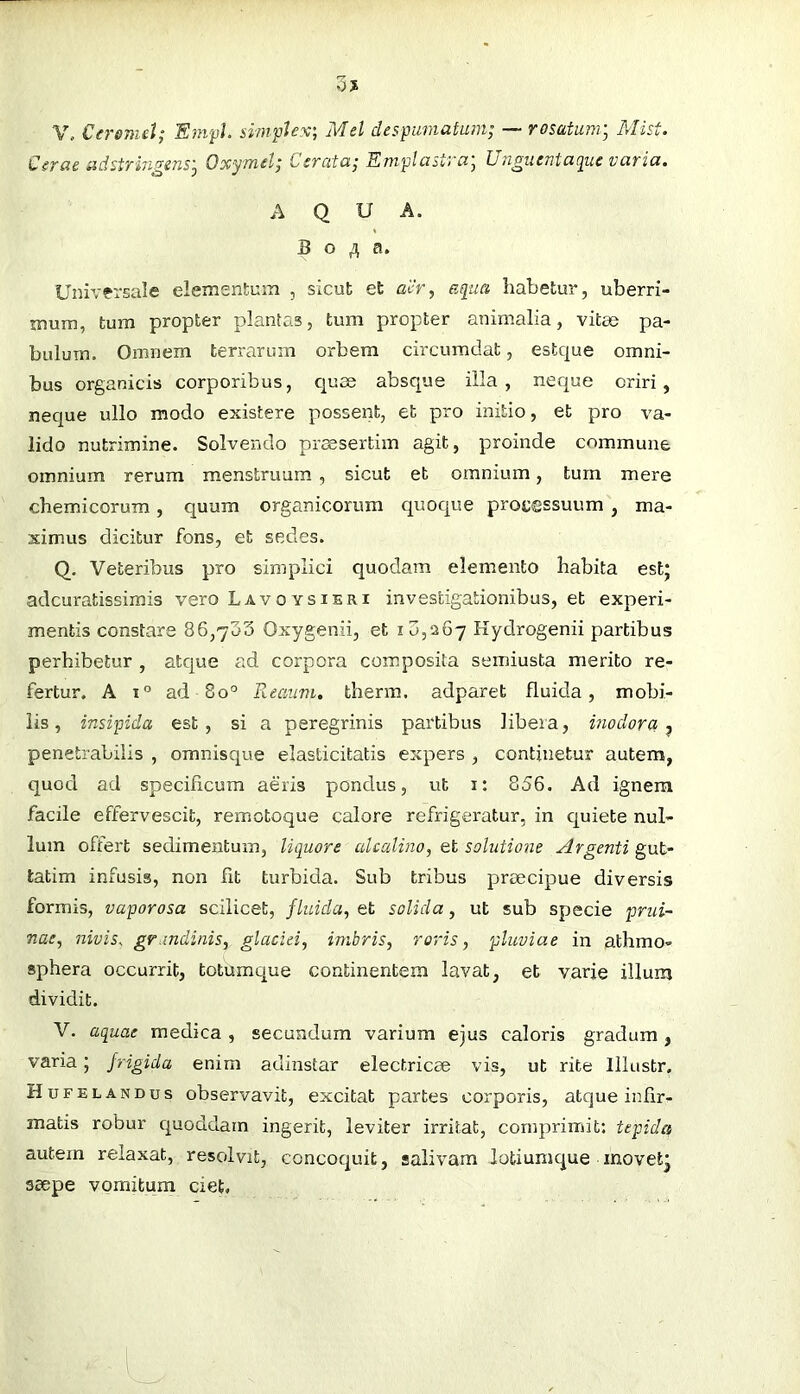 V„ Cersnul; E)npL simplex-, Mel despumatam; — rosatum^ Mist. Cerae udstrin^euSy Oxymel; Cerata; Emplastra, hnmierita{juc varia, AQUA. B o a. Universale elementum , sicut et alir, e([ua habetur, uberri- mum, tum propter plantas, tum propter animalia, vitae pa- bulum. Omnem terrarum orbem circumdat, estque omni- bus organicis corporibus, c[use absque illa, neque oriri, neque ullo modo existere possent, et pro initio, et pro va- lido nutrimine. Solvendo praesertim agit, proinde commune omnium rerum menstruum , sicut et omnium, tum mere chemicorum, quum organicorum quoque proi;®ssuum , ma- ximus dicitur fons, et sedes. Q. Veteribus pro simplici quodam elemento habita estj adcuratissimis vero Lavoysieri investigationibus, et experi- mentis constare 86,733 Oxygenii, et i 3,5267 Hydrogenii partibus perhibetur , atque ad corpora composita semiusta merito re- fertur. A 1° ad 80° Reaiim, therm, adparet fluida, mobi- lis, insipida est, si a peregrinis partibus libera, inodora-^ penetrabilis , omnisque elasticitatis expers , continetur autem, quod ad specificum aeris pondus, ut i: 856. Ad ignem facile effervescit, remotoque calore refrigeratur, in c[uiete nul- lum offert sedimentum, liquore alcalino, et solutione Argenti gut- tatim infusis, non fit turbida. Sub tribus praecipue diversis formis, vaporosa scilicet, fluida, et solida, ut sub specie prui~ nae, nivis, grandinis, glaciei, imbris, roris, pluviae in athmo- sphera occurrit, totumque continentem lavat, et varie illum dividit. V. aquae medica, secundum varium ejus caloris gradum, varia; frigida enim adlnstar electricae vis, ut rite Illustr, Hufelandus observavit, excitat partes corporis, atque infir- matis robur c^uoddam ingerit, leviter irritat, comprimit: tepida autem relaxat, resolvit, concoquit, salivam lotiumque inovetj saepe vomitum ciet.