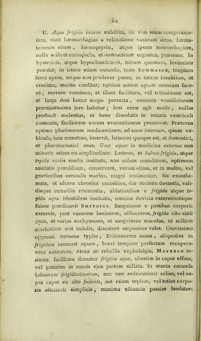 oa U. Aqua fr exhibita, ob vim suam coraprinjen-' t tem, sistit haemoiThagias a relaxatione vasorum ortas, heema- i temesin etiam , haemoptysin, atque ipsam metrorrhagiam, nulla scilicet corruptela, et destructione organica, praesente. In Jiystericis, atque hypochondriacis, mirum quantum, levaminis [ praestat’ in ictero etiam curando, teste Summaire, inagnaxn ferre opem, neque non prodesse posse, in taeniae insultibus, et cruciatu, merito creditur; tepidam autem aquam nauseam face- re , movere vomitura, et illum facilitare, vel tritissimum est, et larga dosi hocce scopo porrecta, omnium vomificiorum praestantissima jure habetur; leni enim agit modo , nullas producit molestias, et bene dissolutis in intimis ventriculi . contentis, faciliorem eorum evacuationem promovet. Praeterea optimo plurimorum medicaminum, ad usuvi internum, quum ve- hiculo, tum menstruo, inservit, latissimi quoque est, et domestici, j et pharmaceutici usus. Usus aquae in medicina externus non , minoris etiam est amplitudinis: Lotiones, et balnea frigida, atque | tepida variis modis instituta, non solum munditiem, optimum ; sanitatis praesidium, conservant, verum etiam, et in multis, vel ' gravioribus curandis morbis, magni JEstimantur, Sic exanthe- mata, et ulcera chronica cacoethea, diu moleste durantia, vali- discjue remediis resistentia, ablutionibus e frigida atque te- ' fida aqiia identidem institutis, omnino devicta exterminataque fuisse pr^dicavit Smithius. Sanguinem e partibus corporis i externis, post vasorum laesionem, effluentem,/ng^afc cito sistit ' C:Qua, et varias ecchymoses, et sangvineas maculas, ni scilicet ; scorbtdic® sint indolis, discutere saepissime valet. Gravissimo ; oppressi neruoso typho, Britannorum suasu , aliquoties in j frip,idam immersi aquam, brevi tempore perfectam recupera- ; vere sanitatem. Atrox ac rebellis cephalalgia, Mayerne te- ! stante, facillime diomalm frigida aqua, ubertim in caput effusa, j. vel guttatim in rasam ejus partem stillata. In mania curanda : balneorum frigidissimorum, nec non embrocaiionis solius, vel su- pra caput ex alto fusionis, aut etiam topicae, vel totius corpo- ris ablationis simplicis, maxima efficacia passim laudatur. |,