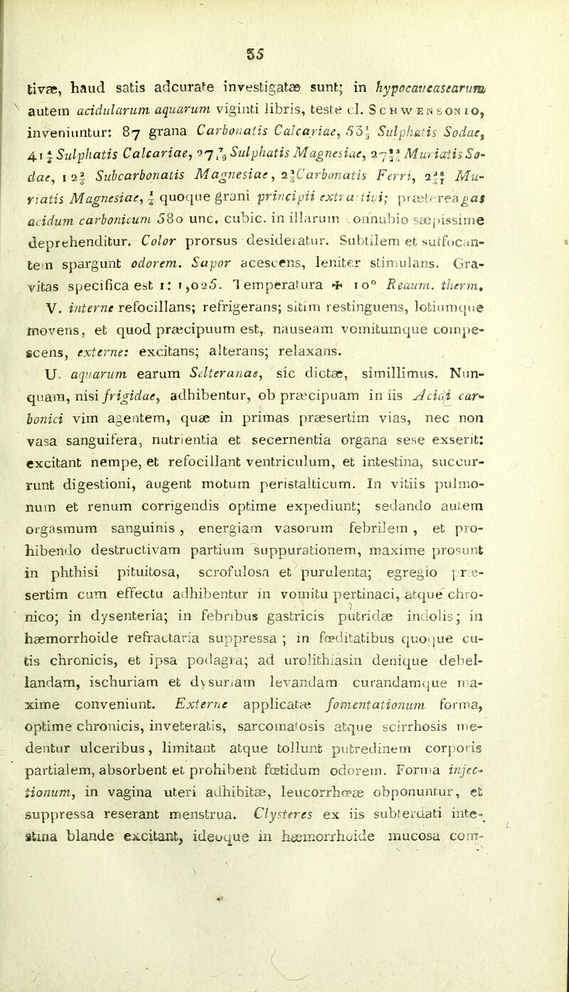 tivae, haud satis adcurate investigatae sunt; in hypocaveasearum autem acidularum aquarum viginti libris, teste cl. Schwensonio, inveniuntur: 87 grana Carbonatis Calcariae, .53i Sulphatis Sodae^ 4.1 * Sulphatis Calcariae, o'j Sulphatis Magnesiae, Muriatis So- clae, I 2§ Subcarbonatis Magnesiae, ^iCarbonatis Ferri, Mu- riatis Magnesiae, | quoque grani principii extra tivi; prist- rea^ai acidurn carbonitum 58o unc, cubic, in illarum onnubio saej>issinie deprehenditur. Color prorsus desideiatur. Subtilem et suffocan- tem spargunt odorem. Sapor acescens, leniter stimulans. Gra- vitas specifica est i: 1,025. Temperatura io° Reaum. therm, V. interne refocillans; refrigerans; sitim restinguens, lotiumque movens, et quod praecipuum est, nauseam vomituinque compe- scens, externe: excitans; alterans; relaxans. U aquarum earum Selteranas, sic dictae, simillimus. Nun- quam, nisiadhibentur, ob pra?cipuam iniis ylcicli car'- bonici vim agentem, quae in primas praesertim vias, nec non vasa sanguifera, nutrientia et secernentia organa sese exserit: excitant nempe, et refociliant ventriculum, et intestina, succur- runt digestioni, augent motum peristalticum. In vitiis pulmo- num et renum corrigendis optime expediunt; sedando autem orgasmum sanguinis , energiam vasorum febrilem , et pro- hibendo destructivam partium suppurationem, maxime prosunt in phthisi pituitosa, scrofulosa et purulenta; egregio ; r e- sertim cum effectu adhibentur in vomitu pertinaci, atcpie chro- nico; in dysenteria; in febribus gastricis putridae indolis; in haemorrhoide refractaria suppressa ; in foeditatibus c|uoque cu- tis chronicis, et ipsa podagra; ad urolithiasin denique debel- landam, ischuriam et dv suriam levandam curandamfjue ma- xime conveniunt. Externe applicatae fomentationum forma, optime chronicis, inveteratis, sarcoma'osis atque scirrhosis me- dentur ulceribus, limitant atque tollunt putredinem corporis partialem, absorbent et prohibent ftetidum odorem. Forma injec- tionum, in vagina uteri adhibitae, leucorrho-ae obponunrur, efc suppressa reserant menstrua. Clysteres ex iis subteraati inte=_ stina blande excitant, ideoque in haemorrhoide mucosa com-