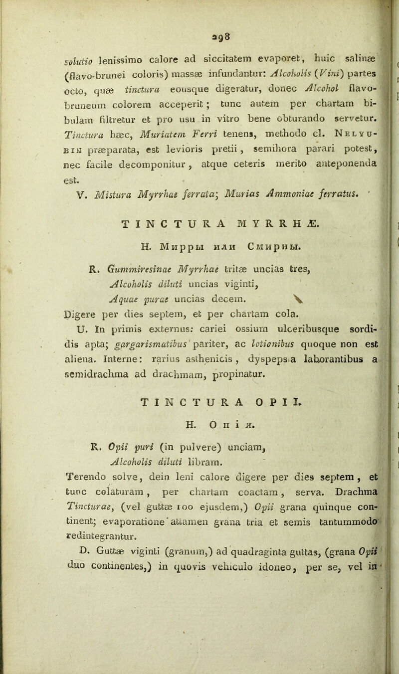 solutio lenissimo calore ad siccitatem evaporet, huic salincc (flavo-brunei coloris) massae infundantur: Alcoholis (Fini) panes octo, quee tinctura eousque digeratur, donec Alcohol flavo- bruneum colorem acceperit; tunc autem per chartam bi- bulam fdtretur et pro usu in vitro bene obturando servetur. Tinctura haec, Muriatem Ferri tenens, methodo cl. Nelyu- BiM praeparata, est levioris pretii, semihora parari potest, nec facile decomponitur, atque ceteris merito anteponenda est. V. Mistura Myrrhae ferrata^ Murias Ammoniac ferratus* ' TINCTURA MYRRH iE. H. M H p p M H A H C M H p H M. R. Gunimiresinae Myrrhae tritae uncias tres, Alcoholis diluti uncias viginti, Aquae purae uncias decem. V Digere per dies septem, et per chartam cola. U. In primis externus; cariei ossium ulceribusque sordi- dis aptaj gfirgarismatibus pariter, ac lotionibus quoque non est aliena. Interne: rarius asthenicis, dyspepsia laborantibus a semidrachma ad drachmam, propinatur. TINCTURA OPII. H. O n i K. R. Opii puri (in pulvere) unciam, Alcoholis diluti libram. Terendo solve, dein leni calore digere per dies septem, et . tunc colaturam , per chartam coactam, serva. Drachma Tincturae, (vel guttae loo ejusdem,) Opii grana quinque con- tinent; evaporatione’attamen grana tria et semis tantummodo^ i redintegrantur. D. Guttae viginti (granum,) ad quadraginta guttas, (grana Opii ^ duo continentes,) in quovis vehiculo idoneo, per se, vel in'