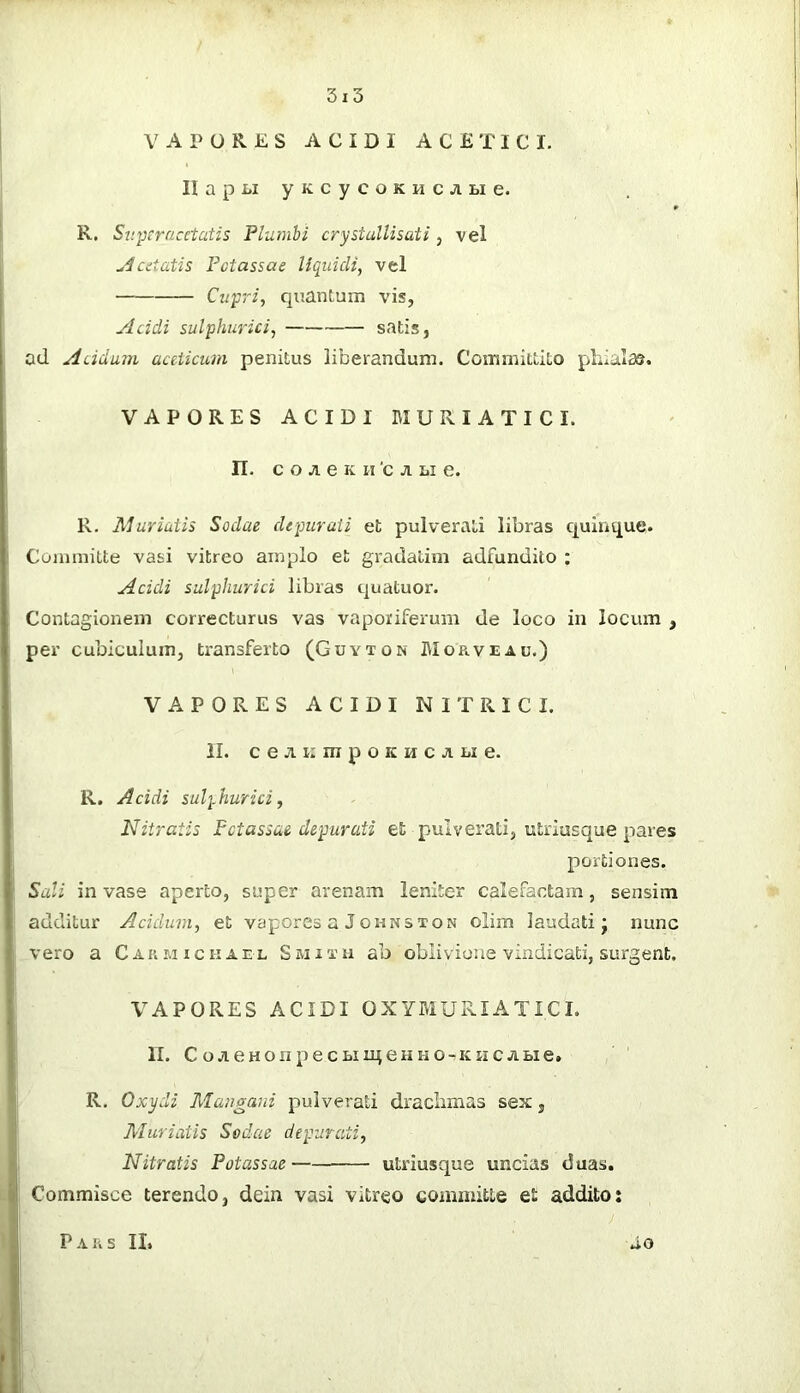 ; VAPORES ACIDI ACE TIC I. H a p i>i y K c y c o K H c A Bi e. R. Superacetatis Plumbi crystalUsati, vel ^^cdatis Fotassae liquidi, vel Cupri, quantum vis, Acidi sulphurici, satis, ad Acidum aceticuin penitus liberandum. Committito pliialas. VAPORES ACIDI BIURIATICI. n. c o e K n 'c Bi e. R. Muriuih Sodae depuraii et pulverati libras quinque. Committe vasi vitreo amplo et gradatim adfundito ; Acidi sulphurici libras quatuor. Contagionem correcturus vas vaporiferum de loco in locum , per cubiculum, transferto (Guyton Morveau.) VAPORES ACIDI NITRICI. 1 II. c e R i: m p o K H c Bi e. R. Acidi sulphurici. Nitratis Fctassae depurati et pulverati, utriusque pares portiones. Sali invase aperto, super arenam leniter calefactam, sensim ' additur Acidum, et vapores a Johnston olim laudati j nunc vero a Caumickael Smith ab oblivione vindicati, surgent. VAPORES ACIDI OXYMURIATICI. IT. CoACHOnpecBimeHuo-KHCABie. R. Gxydi Mangani pulverati draclimas sex, Muriatis Sodae depurati, , Nitratis Fotassae utriusque uncias duas. ! Commisce terendo, dein vasi vitreo committe et addito: ‘ ; Pars II.